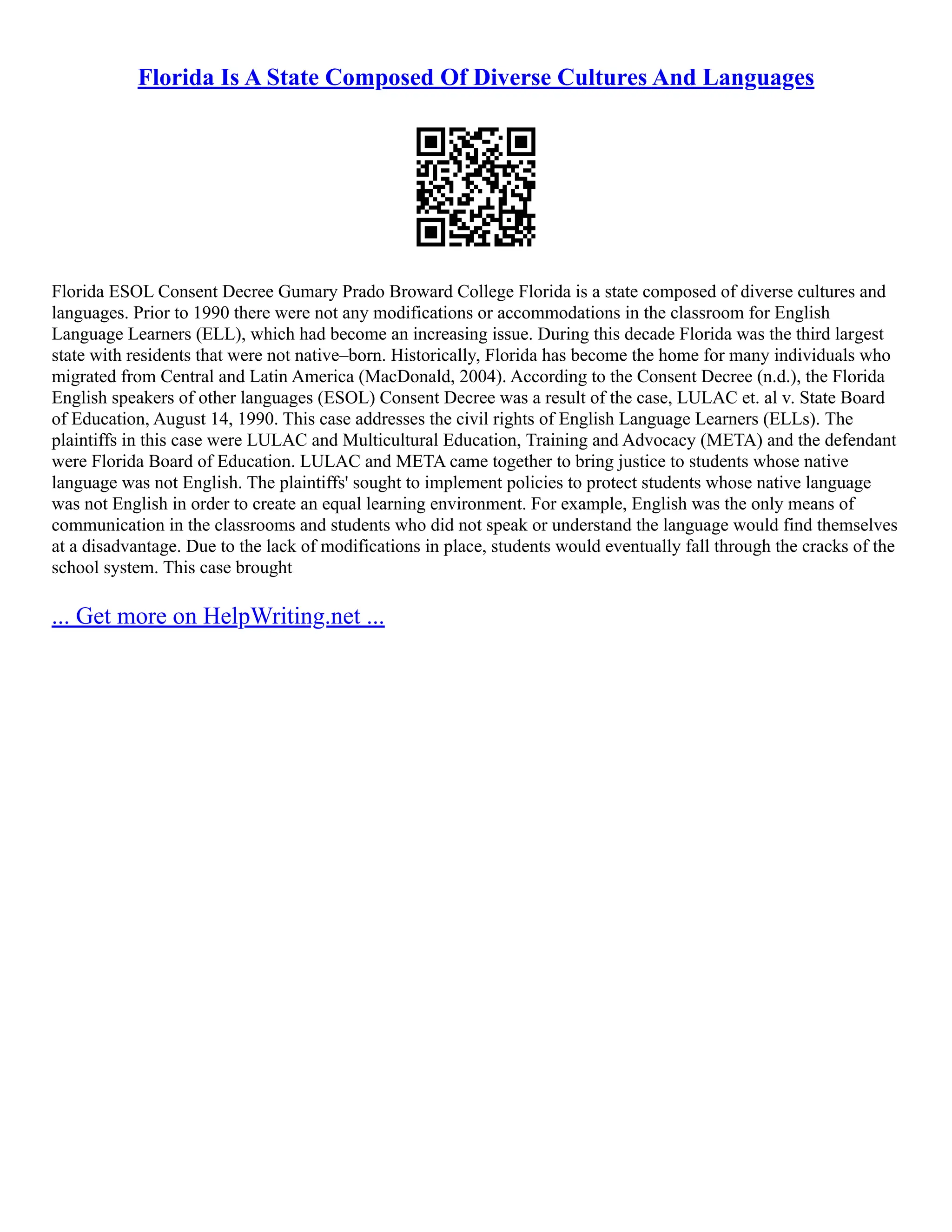 Florida Is A State Composed Of Diverse Cultures And Languages
Florida ESOL Consent Decree Gumary Prado Broward College Florida is a state composed of diverse cultures and
languages. Prior to 1990 there were not any modifications or accommodations in the classroom for English
Language Learners (ELL), which had become an increasing issue. During this decade Florida was the third largest
state with residents that were not native–born. Historically, Florida has become the home for many individuals who
migrated from Central and Latin America (MacDonald, 2004). According to the Consent Decree (n.d.), the Florida
English speakers of other languages (ESOL) Consent Decree was a result of the case, LULAC et. al v. State Board
of Education, August 14, 1990. This case addresses the civil rights of English Language Learners (ELLs). The
plaintiffs in this case were LULAC and Multicultural Education, Training and Advocacy (META) and the defendant
were Florida Board of Education. LULAC and META came together to bring justice to students whose native
language was not English. The plaintiffs' sought to implement policies to protect students whose native language
was not English in order to create an equal learning environment. For example, English was the only means of
communication in the classrooms and students who did not speak or understand the language would find themselves
at a disadvantage. Due to the lack of modifications in place, students would eventually fall through the cracks of the
school system. This case brought
... Get more on HelpWriting.net ...
 