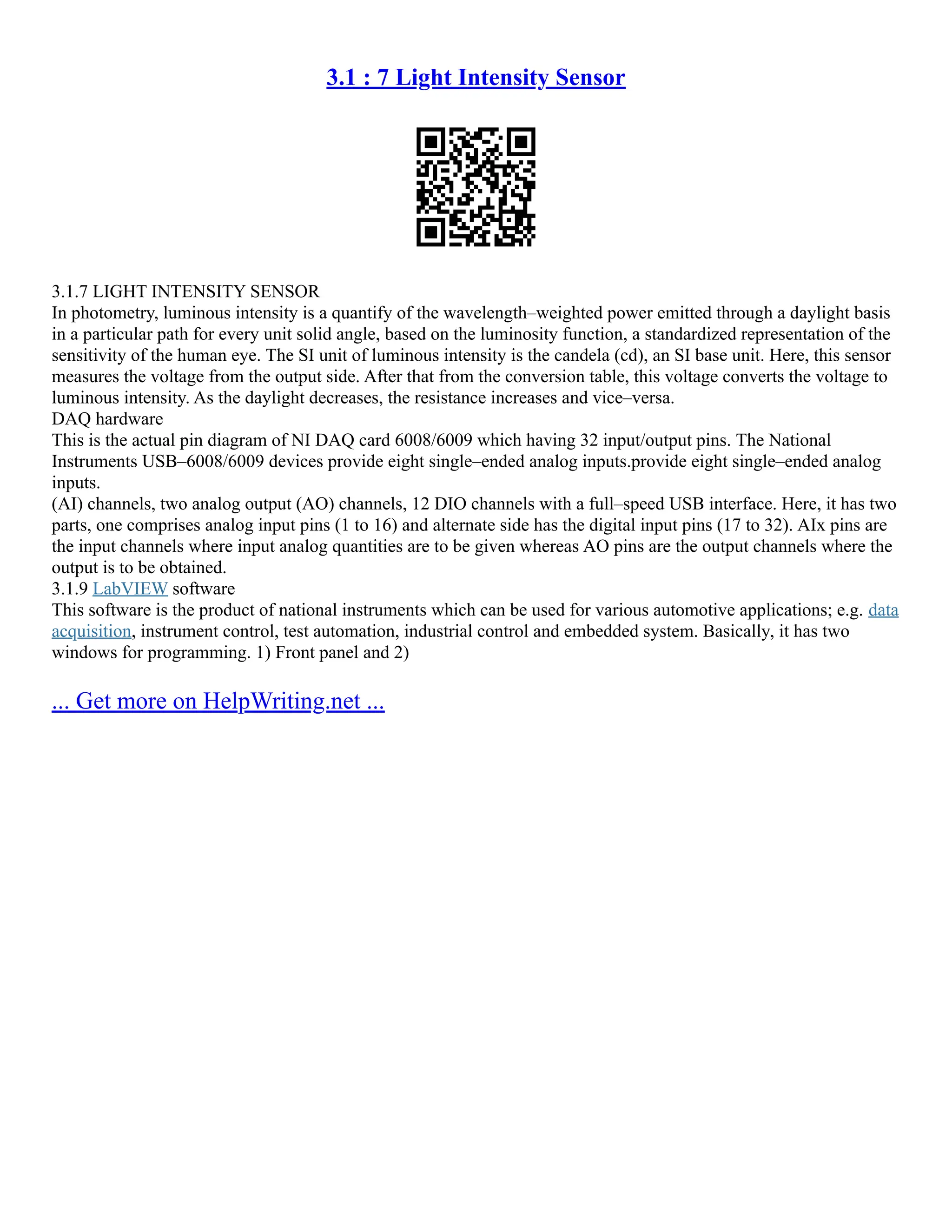 3.1 : 7 Light Intensity Sensor
3.1.7 LIGHT INTENSITY SENSOR
In photometry, luminous intensity is a quantify of the wavelength–weighted power emitted through a daylight basis
in a particular path for every unit solid angle, based on the luminosity function, a standardized representation of the
sensitivity of the human eye. The SI unit of luminous intensity is the candela (cd), an SI base unit. Here, this sensor
measures the voltage from the output side. After that from the conversion table, this voltage converts the voltage to
luminous intensity. As the daylight decreases, the resistance increases and vice–versa.
DAQ hardware
This is the actual pin diagram of NI DAQ card 6008/6009 which having 32 input/output pins. The National
Instruments USB–6008/6009 devices provide eight single–ended analog inputs.provide eight single–ended analog
inputs.
(AI) channels, two analog output (AO) channels, 12 DIO channels with a full–speed USB interface. Here, it has two
parts, one comprises analog input pins (1 to 16) and alternate side has the digital input pins (17 to 32). AIx pins are
the input channels where input analog quantities are to be given whereas AO pins are the output channels where the
output is to be obtained.
3.1.9 LabVIEW software
This software is the product of national instruments which can be used for various automotive applications; e.g. data
acquisition, instrument control, test automation, industrial control and embedded system. Basically, it has two
windows for programming. 1) Front panel and 2)
... Get more on HelpWriting.net ...
 