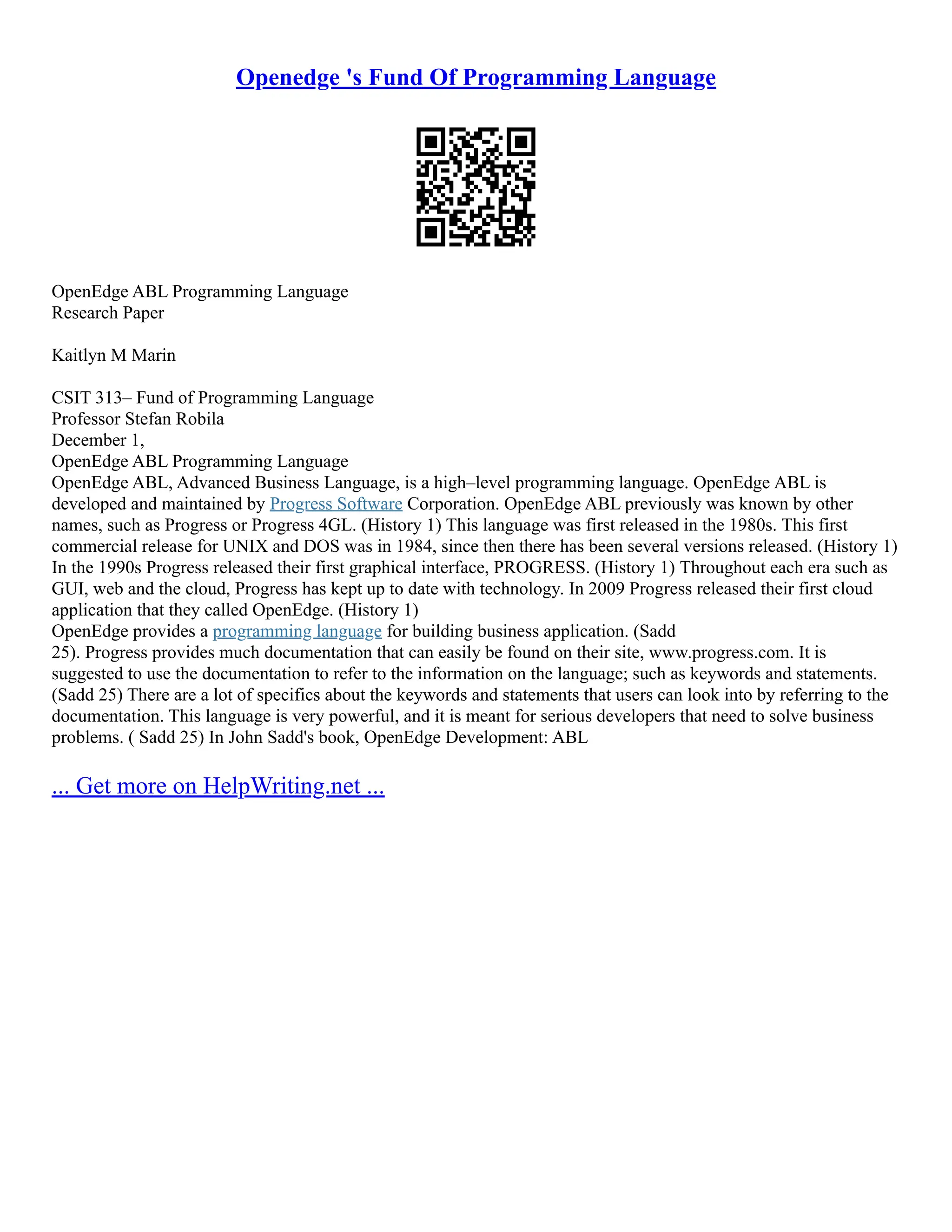 Openedge 's Fund Of Programming Language
OpenEdge ABL Programming Language
Research Paper
Kaitlyn M Marin
CSIT 313– Fund of Programming Language
Professor Stefan Robila
December 1,
OpenEdge ABL Programming Language
OpenEdge ABL, Advanced Business Language, is a high–level programming language. OpenEdge ABL is
developed and maintained by Progress Software Corporation. OpenEdge ABL previously was known by other
names, such as Progress or Progress 4GL. (History 1) This language was first released in the 1980s. This first
commercial release for UNIX and DOS was in 1984, since then there has been several versions released. (History 1)
In the 1990s Progress released their first graphical interface, PROGRESS. (History 1) Throughout each era such as
GUI, web and the cloud, Progress has kept up to date with technology. In 2009 Progress released their first cloud
application that they called OpenEdge. (History 1)
OpenEdge provides a programming language for building business application. (Sadd
25). Progress provides much documentation that can easily be found on their site, www.progress.com. It is
suggested to use the documentation to refer to the information on the language; such as keywords and statements.
(Sadd 25) There are a lot of specifics about the keywords and statements that users can look into by referring to the
documentation. This language is very powerful, and it is meant for serious developers that need to solve business
problems. ( Sadd 25) In John Sadd's book, OpenEdge Development: ABL
... Get more on HelpWriting.net ...
 