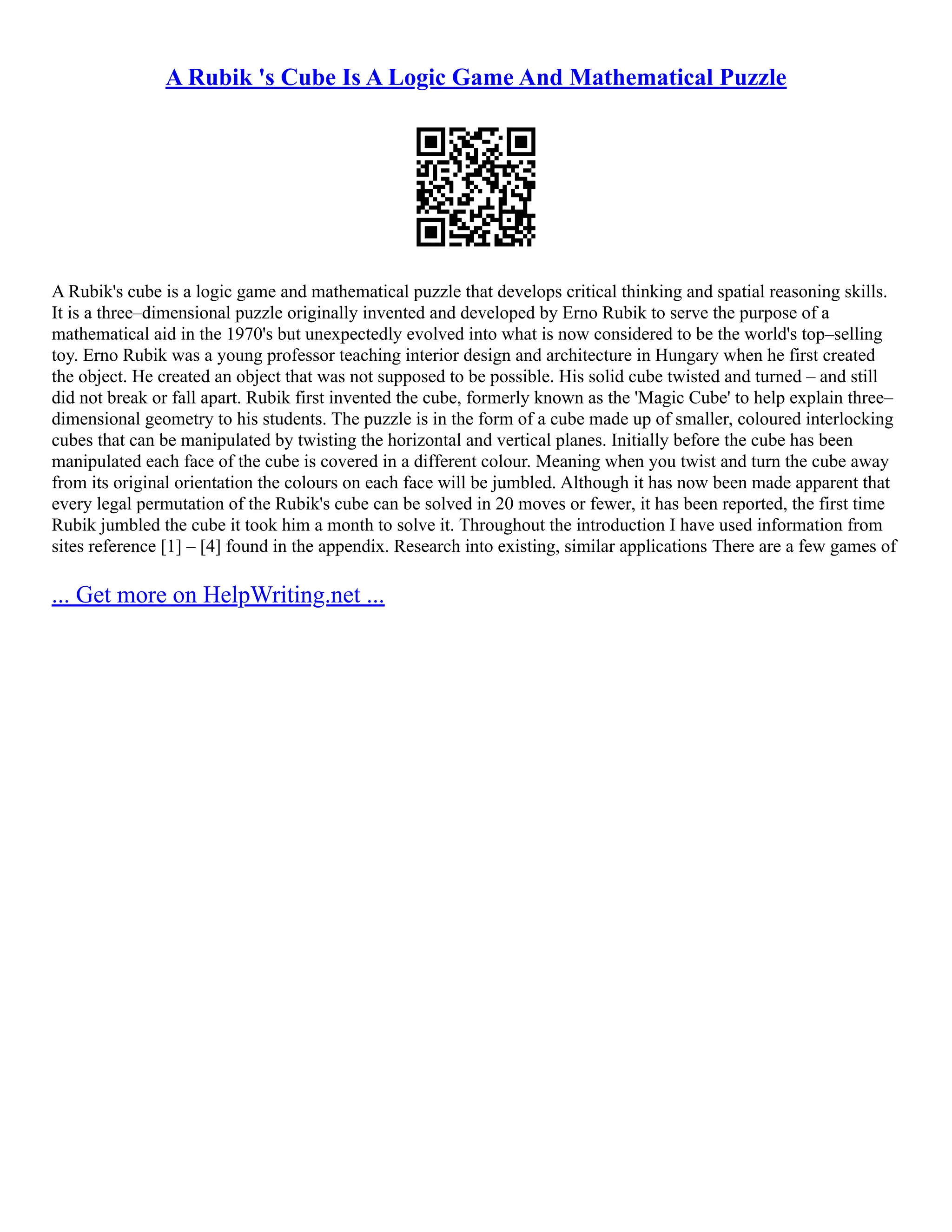 A Rubik 's Cube Is A Logic Game And Mathematical Puzzle
A Rubik's cube is a logic game and mathematical puzzle that develops critical thinking and spatial reasoning skills.
It is a three–dimensional puzzle originally invented and developed by Erno Rubik to serve the purpose of a
mathematical aid in the 1970's but unexpectedly evolved into what is now considered to be the world's top–selling
toy. Erno Rubik was a young professor teaching interior design and architecture in Hungary when he first created
the object. He created an object that was not supposed to be possible. His solid cube twisted and turned – and still
did not break or fall apart. Rubik first invented the cube, formerly known as the 'Magic Cube' to help explain three–
dimensional geometry to his students. The puzzle is in the form of a cube made up of smaller, coloured interlocking
cubes that can be manipulated by twisting the horizontal and vertical planes. Initially before the cube has been
manipulated each face of the cube is covered in a different colour. Meaning when you twist and turn the cube away
from its original orientation the colours on each face will be jumbled. Although it has now been made apparent that
every legal permutation of the Rubik's cube can be solved in 20 moves or fewer, it has been reported, the first time
Rubik jumbled the cube it took him a month to solve it. Throughout the introduction I have used information from
sites reference [1] – [4] found in the appendix. Research into existing, similar applications There are a few games of
... Get more on HelpWriting.net ...
 