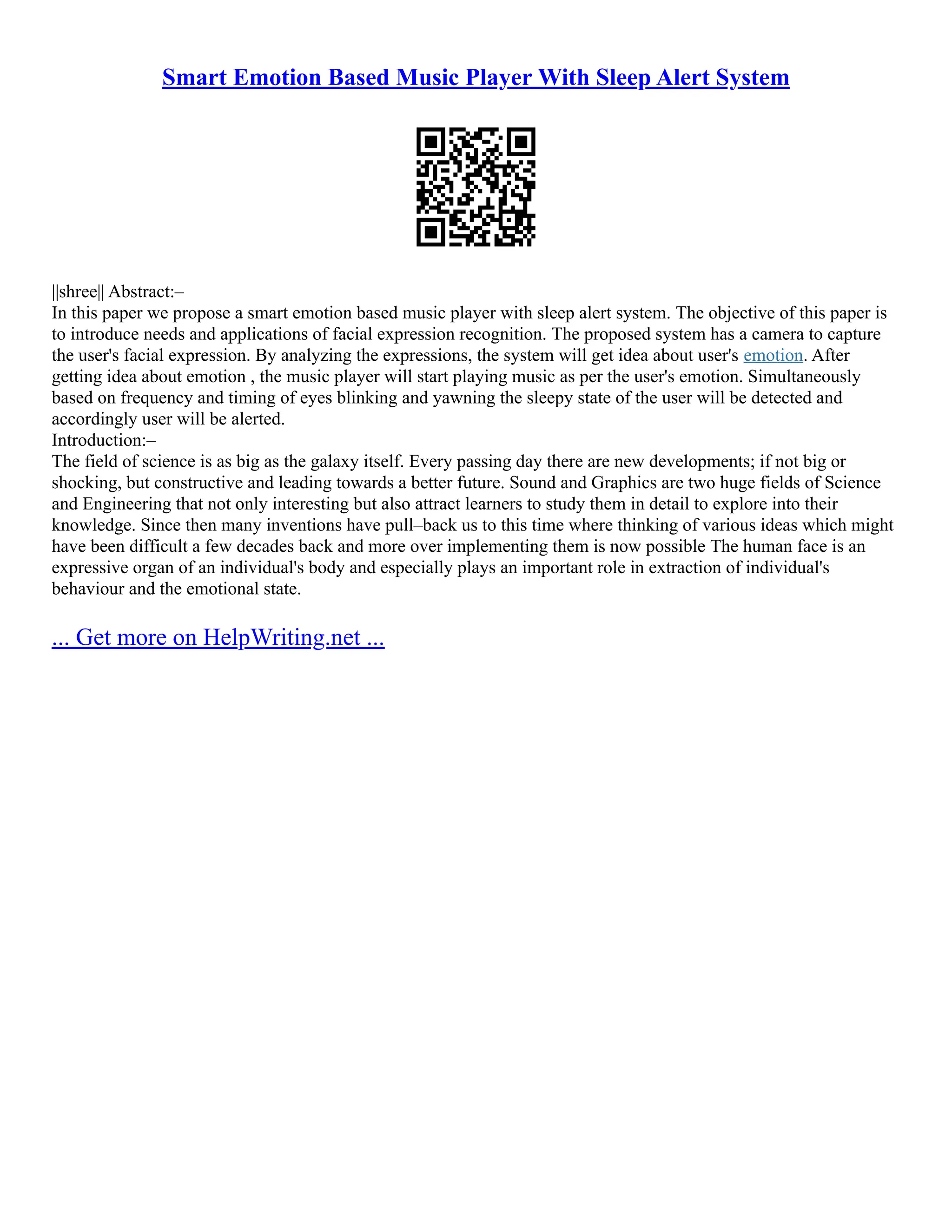 Smart Emotion Based Music Player With Sleep Alert System
||shree|| Abstract:–
In this paper we propose a smart emotion based music player with sleep alert system. The objective of this paper is
to introduce needs and applications of facial expression recognition. The proposed system has a camera to capture
the user's facial expression. By analyzing the expressions, the system will get idea about user's emotion. After
getting idea about emotion , the music player will start playing music as per the user's emotion. Simultaneously
based on frequency and timing of eyes blinking and yawning the sleepy state of the user will be detected and
accordingly user will be alerted.
Introduction:–
The field of science is as big as the galaxy itself. Every passing day there are new developments; if not big or
shocking, but constructive and leading towards a better future. Sound and Graphics are two huge fields of Science
and Engineering that not only interesting but also attract learners to study them in detail to explore into their
knowledge. Since then many inventions have pull–back us to this time where thinking of various ideas which might
have been difficult a few decades back and more over implementing them is now possible The human face is an
expressive organ of an individual's body and especially plays an important role in extraction of individual's
behaviour and the emotional state.
... Get more on HelpWriting.net ...
 