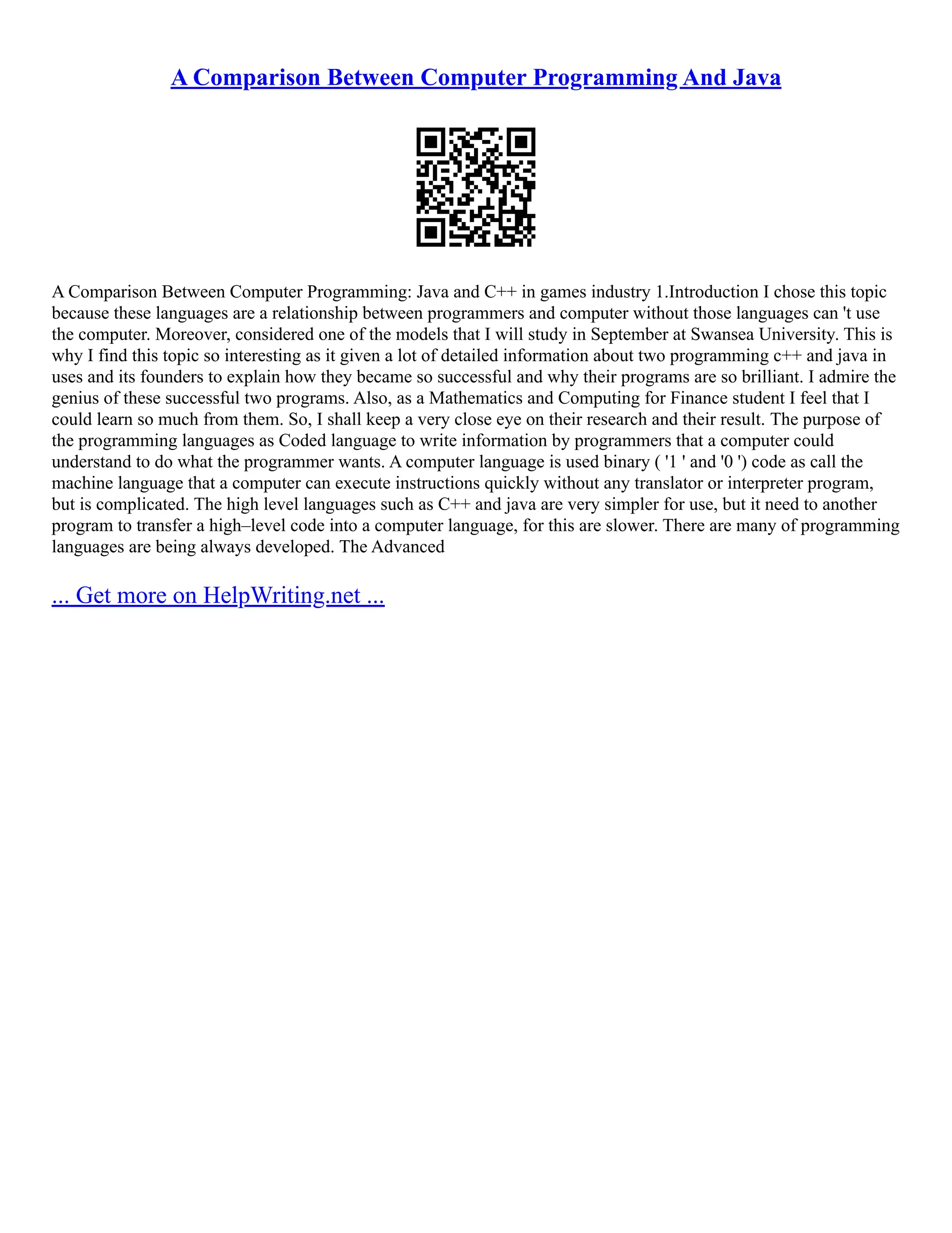 A Comparison Between Computer Programming And Java
A Comparison Between Computer Programming: Java and C++ in games industry 1.Introduction I chose this topic
because these languages are a relationship between programmers and computer without those languages can 't use
the computer. Moreover, considered one of the models that I will study in September at Swansea University. This is
why I find this topic so interesting as it given a lot of detailed information about two programming c++ and java in
uses and its founders to explain how they became so successful and why their programs are so brilliant. I admire the
genius of these successful two programs. Also, as a Mathematics and Computing for Finance student I feel that I
could learn so much from them. So, I shall keep a very close eye on their research and their result. The purpose of
the programming languages as Coded language to write information by programmers that a computer could
understand to do what the programmer wants. A computer language is used binary ( '1 ' and '0 ') code as call the
machine language that a computer can execute instructions quickly without any translator or interpreter program,
but is complicated. The high level languages such as C++ and java are very simpler for use, but it need to another
program to transfer a high–level code into a computer language, for this are slower. There are many of programming
languages are being always developed. The Advanced
... Get more on HelpWriting.net ...
 