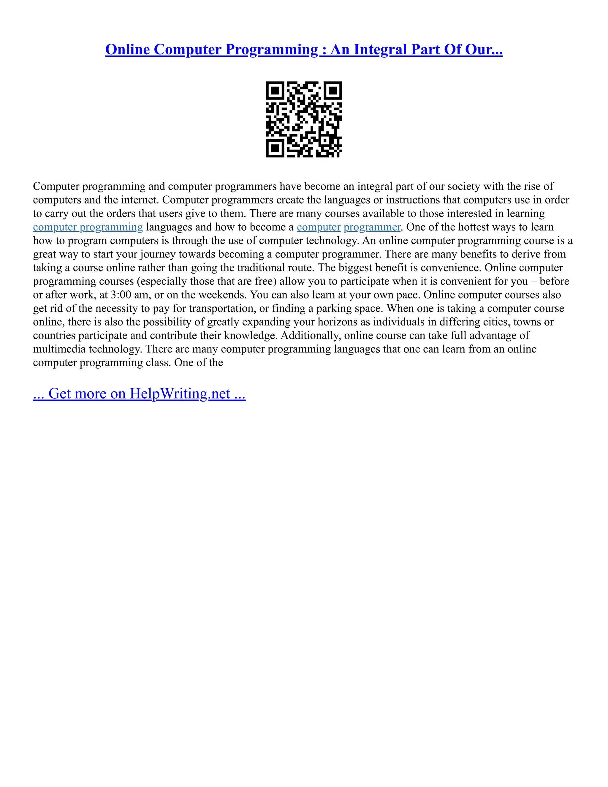 Online Computer Programming : An Integral Part Of Our...
Computer programming and computer programmers have become an integral part of our society with the rise of
computers and the internet. Computer programmers create the languages or instructions that computers use in order
to carry out the orders that users give to them. There are many courses available to those interested in learning
computer programming languages and how to become a computer programmer. One of the hottest ways to learn
how to program computers is through the use of computer technology. An online computer programming course is a
great way to start your journey towards becoming a computer programmer. There are many benefits to derive from
taking a course online rather than going the traditional route. The biggest benefit is convenience. Online computer
programming courses (especially those that are free) allow you to participate when it is convenient for you – before
or after work, at 3:00 am, or on the weekends. You can also learn at your own pace. Online computer courses also
get rid of the necessity to pay for transportation, or finding a parking space. When one is taking a computer course
online, there is also the possibility of greatly expanding your horizons as individuals in differing cities, towns or
countries participate and contribute their knowledge. Additionally, online course can take full advantage of
multimedia technology. There are many computer programming languages that one can learn from an online
computer programming class. One of the
... Get more on HelpWriting.net ...
 