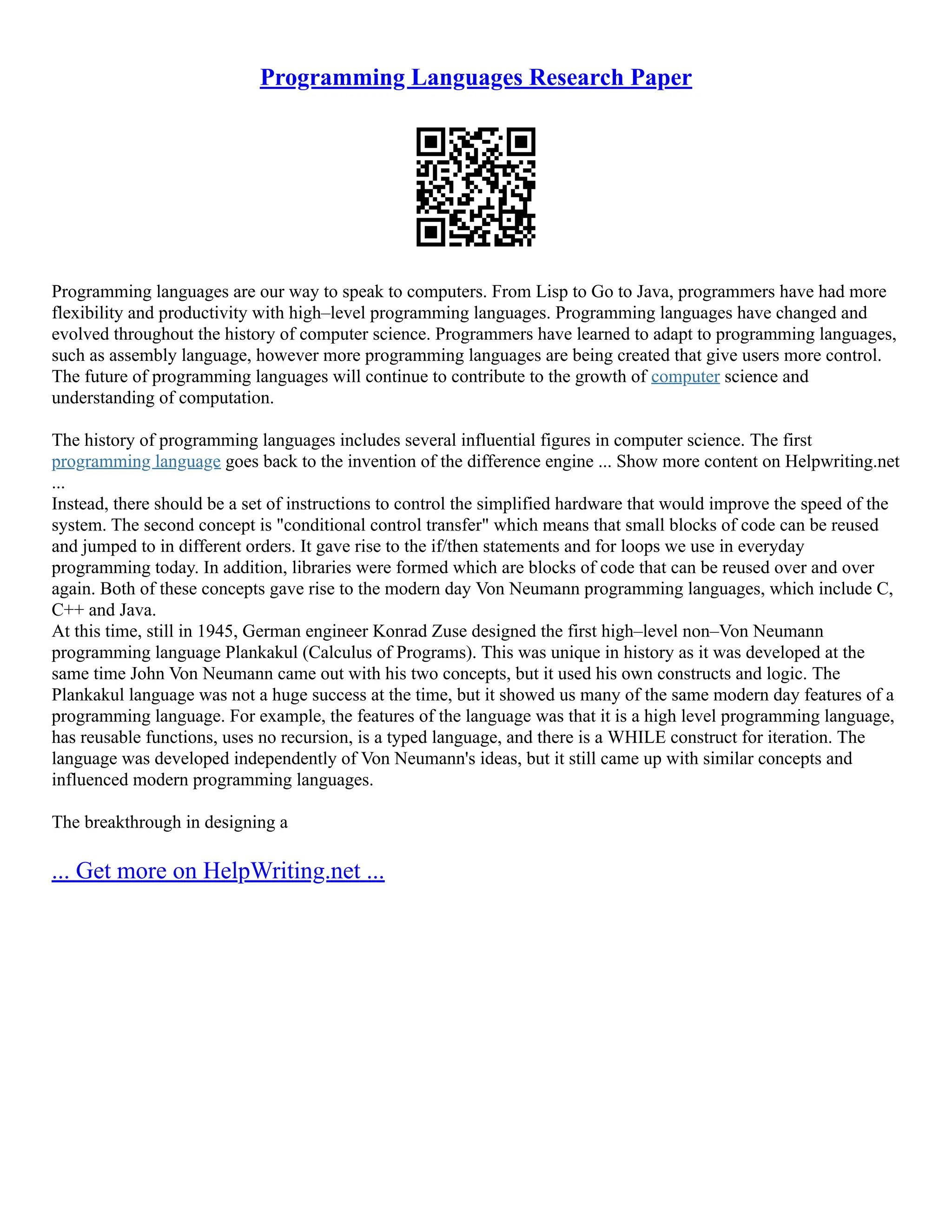 Programming Languages Research Paper
Programming languages are our way to speak to computers. From Lisp to Go to Java, programmers have had more
flexibility and productivity with high–level programming languages. Programming languages have changed and
evolved throughout the history of computer science. Programmers have learned to adapt to programming languages,
such as assembly language, however more programming languages are being created that give users more control.
The future of programming languages will continue to contribute to the growth of computer science and
understanding of computation.
The history of programming languages includes several influential figures in computer science. The first
programming language goes back to the invention of the difference engine ... Show more content on Helpwriting.net
...
Instead, there should be a set of instructions to control the simplified hardware that would improve the speed of the
system. The second concept is "conditional control transfer" which means that small blocks of code can be reused
and jumped to in different orders. It gave rise to the if/then statements and for loops we use in everyday
programming today. In addition, libraries were formed which are blocks of code that can be reused over and over
again. Both of these concepts gave rise to the modern day Von Neumann programming languages, which include C,
C++ and Java.
At this time, still in 1945, German engineer Konrad Zuse designed the first high–level non–Von Neumann
programming language Plankakul (Calculus of Programs). This was unique in history as it was developed at the
same time John Von Neumann came out with his two concepts, but it used his own constructs and logic. The
Plankakul language was not a huge success at the time, but it showed us many of the same modern day features of a
programming language. For example, the features of the language was that it is a high level programming language,
has reusable functions, uses no recursion, is a typed language, and there is a WHILE construct for iteration. The
language was developed independently of Von Neumann's ideas, but it still came up with similar concepts and
influenced modern programming languages.
The breakthrough in designing a
... Get more on HelpWriting.net ...
 