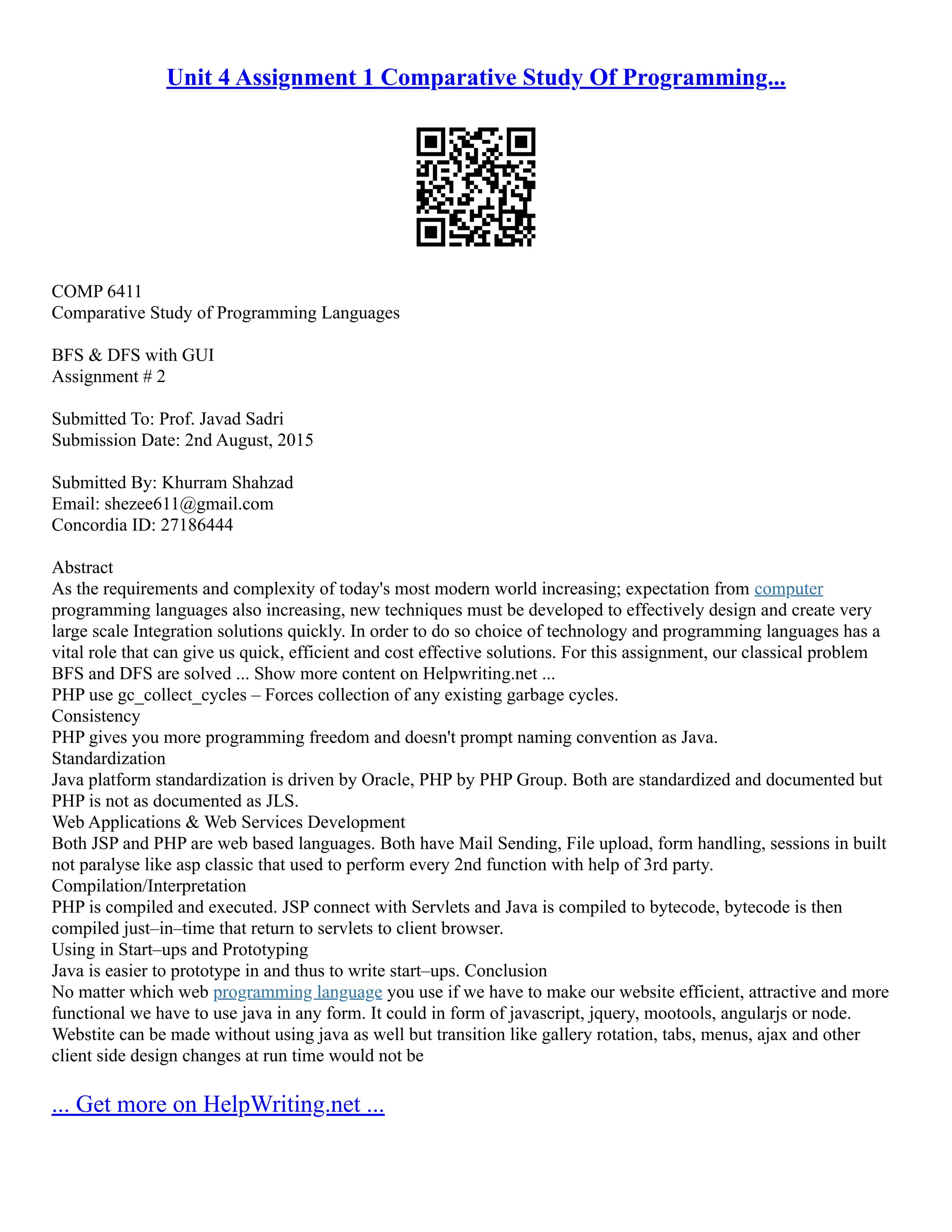 Unit 4 Assignment 1 Comparative Study Of Programming...
COMP 6411
Comparative Study of Programming Languages
BFS & DFS with GUI
Assignment # 2
Submitted To: Prof. Javad Sadri
Submission Date: 2nd August, 2015
Submitted By: Khurram Shahzad
Email: shezee611@gmail.com
Concordia ID: 27186444
Abstract
As the requirements and complexity of today's most modern world increasing; expectation from computer
programming languages also increasing, new techniques must be developed to effectively design and create very
large scale Integration solutions quickly. In order to do so choice of technology and programming languages has a
vital role that can give us quick, efficient and cost effective solutions. For this assignment, our classical problem
BFS and DFS are solved ... Show more content on Helpwriting.net ...
PHP use gc_collect_cycles – Forces collection of any existing garbage cycles.
Consistency
PHP gives you more programming freedom and doesn't prompt naming convention as Java.
Standardization
Java platform standardization is driven by Oracle, PHP by PHP Group. Both are standardized and documented but
PHP is not as documented as JLS.
Web Applications & Web Services Development
Both JSP and PHP are web based languages. Both have Mail Sending, File upload, form handling, sessions in built
not paralyse like asp classic that used to perform every 2nd function with help of 3rd party.
Compilation/Interpretation
PHP is compiled and executed. JSP connect with Servlets and Java is compiled to bytecode, bytecode is then
compiled just–in–time that return to servlets to client browser.
Using in Start–ups and Prototyping
Java is easier to prototype in and thus to write start–ups. Conclusion
No matter which web programming language you use if we have to make our website efficient, attractive and more
functional we have to use java in any form. It could in form of javascript, jquery, mootools, angularjs or node.
Webstite can be made without using java as well but transition like gallery rotation, tabs, menus, ajax and other
client side design changes at run time would not be
... Get more on HelpWriting.net ...
 