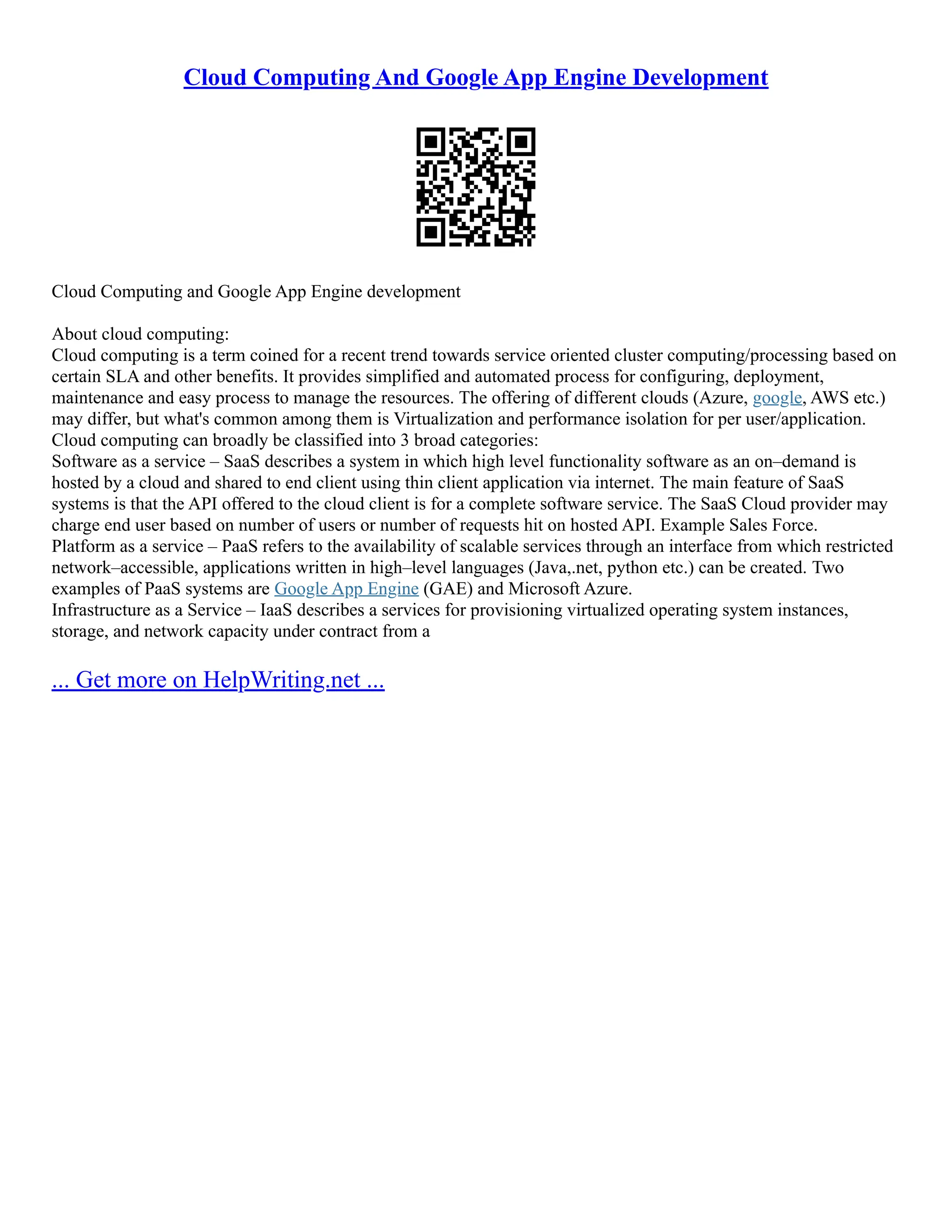 Cloud Computing And Google App Engine Development
Cloud Computing and Google App Engine development
About cloud computing:
Cloud computing is a term coined for a recent trend towards service oriented cluster computing/processing based on
certain SLA and other benefits. It provides simplified and automated process for configuring, deployment,
maintenance and easy process to manage the resources. The offering of different clouds (Azure, google, AWS etc.)
may differ, but what's common among them is Virtualization and performance isolation for per user/application.
Cloud computing can broadly be classified into 3 broad categories:
Software as a service – SaaS describes a system in which high level functionality software as an on–demand is
hosted by a cloud and shared to end client using thin client application via internet. The main feature of SaaS
systems is that the API offered to the cloud client is for a complete software service. The SaaS Cloud provider may
charge end user based on number of users or number of requests hit on hosted API. Example Sales Force.
Platform as a service – PaaS refers to the availability of scalable services through an interface from which restricted
network–accessible, applications written in high–level languages (Java,.net, python etc.) can be created. Two
examples of PaaS systems are Google App Engine (GAE) and Microsoft Azure.
Infrastructure as a Service – IaaS describes a services for provisioning virtualized operating system instances,
storage, and network capacity under contract from a
... Get more on HelpWriting.net ...
 