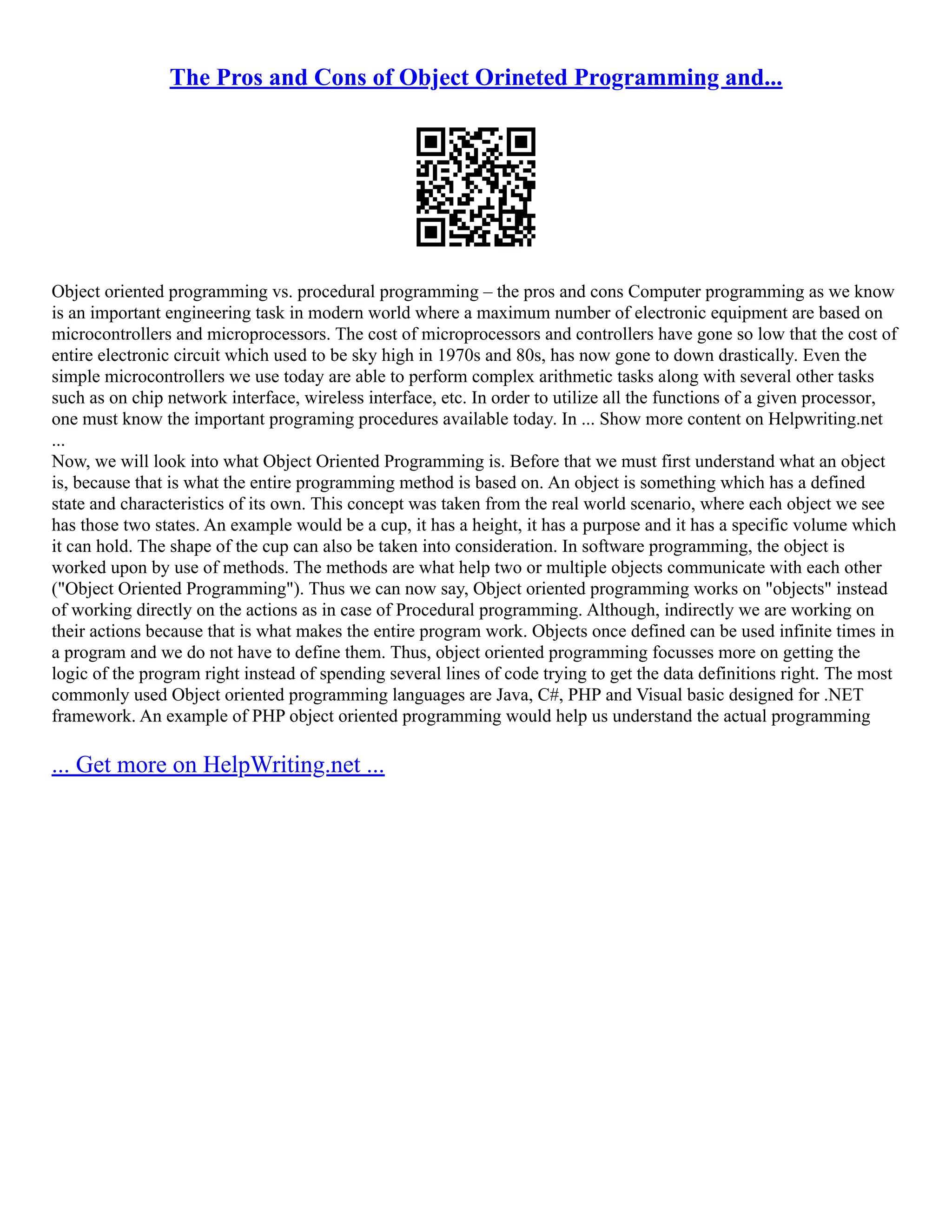 The Pros and Cons of Object Orineted Programming and...
Object oriented programming vs. procedural programming – the pros and cons Computer programming as we know
is an important engineering task in modern world where a maximum number of electronic equipment are based on
microcontrollers and microprocessors. The cost of microprocessors and controllers have gone so low that the cost of
entire electronic circuit which used to be sky high in 1970s and 80s, has now gone to down drastically. Even the
simple microcontrollers we use today are able to perform complex arithmetic tasks along with several other tasks
such as on chip network interface, wireless interface, etc. In order to utilize all the functions of a given processor,
one must know the important programing procedures available today. In ... Show more content on Helpwriting.net
...
Now, we will look into what Object Oriented Programming is. Before that we must first understand what an object
is, because that is what the entire programming method is based on. An object is something which has a defined
state and characteristics of its own. This concept was taken from the real world scenario, where each object we see
has those two states. An example would be a cup, it has a height, it has a purpose and it has a specific volume which
it can hold. The shape of the cup can also be taken into consideration. In software programming, the object is
worked upon by use of methods. The methods are what help two or multiple objects communicate with each other
("Object Oriented Programming"). Thus we can now say, Object oriented programming works on "objects" instead
of working directly on the actions as in case of Procedural programming. Although, indirectly we are working on
their actions because that is what makes the entire program work. Objects once defined can be used infinite times in
a program and we do not have to define them. Thus, object oriented programming focusses more on getting the
logic of the program right instead of spending several lines of code trying to get the data definitions right. The most
commonly used Object oriented programming languages are Java, C#, PHP and Visual basic designed for .NET
framework. An example of PHP object oriented programming would help us understand the actual programming
... Get more on HelpWriting.net ...
 