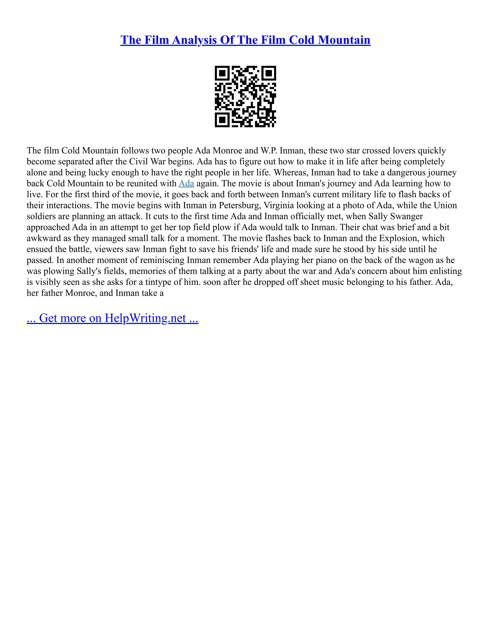 The Film Analysis Of The Film Cold Mountain
The film Cold Mountain follows two people Ada Monroe and W.P. Inman, these two star crossed lovers quickly
become separated after the Civil War begins. Ada has to figure out how to make it in life after being completely
alone and being lucky enough to have the right people in her life. Whereas, Inman had to take a dangerous journey
back Cold Mountain to be reunited with Ada again. The movie is about Inman's journey and Ada learning how to
live. For the first third of the movie, it goes back and forth between Inman's current military life to flash backs of
their interactions. The movie begins with Inman in Petersburg, Virginia looking at a photo of Ada, while the Union
soldiers are planning an attack. It cuts to the first time Ada and Inman officially met, when Sally Swanger
approached Ada in an attempt to get her top field plow if Ada would talk to Inman. Their chat was brief and a bit
awkward as they managed small talk for a moment. The movie flashes back to Inman and the Explosion, which
ensued the battle, viewers saw Inman fight to save his friends' life and made sure he stood by his side until he
passed. In another moment of reminiscing Inman remember Ada playing her piano on the back of the wagon as he
was plowing Sally's fields, memories of them talking at a party about the war and Ada's concern about him enlisting
is visibly seen as she asks for a tintype of him. soon after he dropped off sheet music belonging to his father. Ada,
her father Monroe, and Inman take a
... Get more on HelpWriting.net ...
 