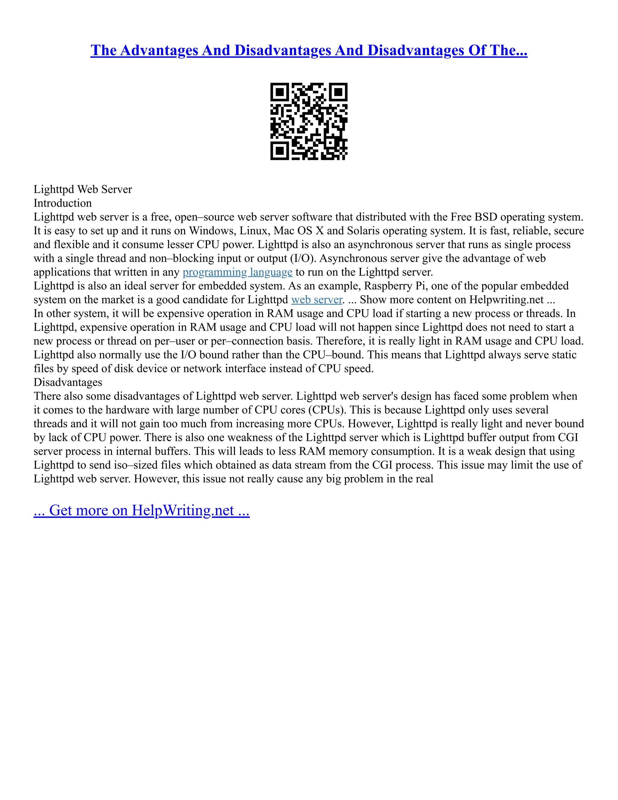 The Advantages And Disadvantages And Disadvantages Of The...
Lighttpd Web Server
Introduction
Lighttpd web server is a free, open–source web server software that distributed with the Free BSD operating system.
It is easy to set up and it runs on Windows, Linux, Mac OS X and Solaris operating system. It is fast, reliable, secure
and flexible and it consume lesser CPU power. Lighttpd is also an asynchronous server that runs as single process
with a single thread and non–blocking input or output (I/O). Asynchronous server give the advantage of web
applications that written in any programming language to run on the Lighttpd server.
Lighttpd is also an ideal server for embedded system. As an example, Raspberry Pi, one of the popular embedded
system on the market is a good candidate for Lighttpd web server. ... Show more content on Helpwriting.net ...
In other system, it will be expensive operation in RAM usage and CPU load if starting a new process or threads. In
Lighttpd, expensive operation in RAM usage and CPU load will not happen since Lighttpd does not need to start a
new process or thread on per–user or per–connection basis. Therefore, it is really light in RAM usage and CPU load.
Lighttpd also normally use the I/O bound rather than the CPU–bound. This means that Lighttpd always serve static
files by speed of disk device or network interface instead of CPU speed.
Disadvantages
There also some disadvantages of Lighttpd web server. Lighttpd web server's design has faced some problem when
it comes to the hardware with large number of CPU cores (CPUs). This is because Lighttpd only uses several
threads and it will not gain too much from increasing more CPUs. However, Lighttpd is really light and never bound
by lack of CPU power. There is also one weakness of the Lighttpd server which is Lighttpd buffer output from CGI
server process in internal buffers. This will leads to less RAM memory consumption. It is a weak design that using
Lighttpd to send iso–sized files which obtained as data stream from the CGI process. This issue may limit the use of
Lighttpd web server. However, this issue not really cause any big problem in the real
... Get more on HelpWriting.net ...
 