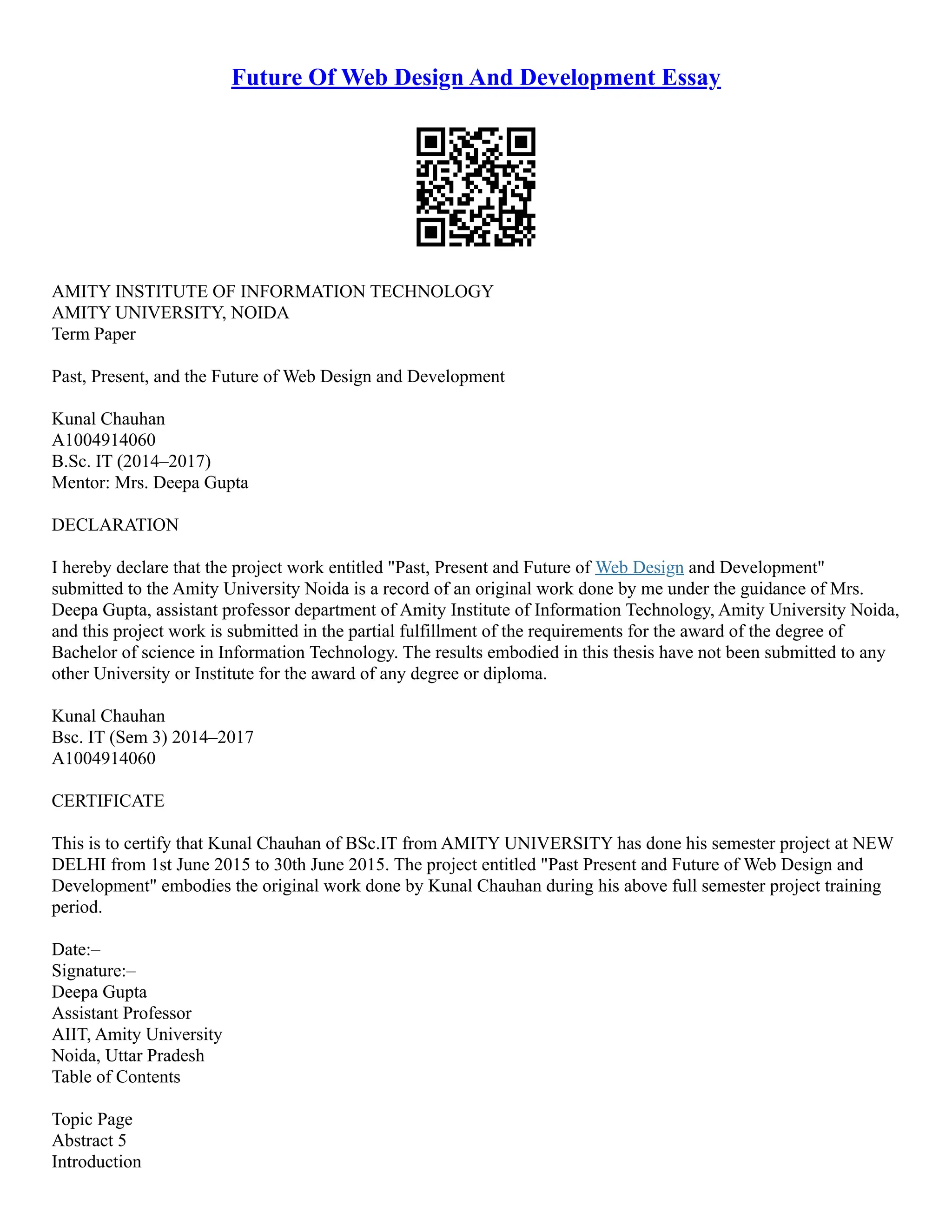 Future Of Web Design And Development Essay
AMITY INSTITUTE OF INFORMATION TECHNOLOGY
AMITY UNIVERSITY, NOIDA
Term Paper
Past, Present, and the Future of Web Design and Development
Kunal Chauhan
A1004914060
B.Sc. IT (2014–2017)
Mentor: Mrs. Deepa Gupta
DECLARATION
I hereby declare that the project work entitled "Past, Present and Future of Web Design and Development"
submitted to the Amity University Noida is a record of an original work done by me under the guidance of Mrs.
Deepa Gupta, assistant professor department of Amity Institute of Information Technology, Amity University Noida,
and this project work is submitted in the partial fulfillment of the requirements for the award of the degree of
Bachelor of science in Information Technology. The results embodied in this thesis have not been submitted to any
other University or Institute for the award of any degree or diploma.
Kunal Chauhan
Bsc. IT (Sem 3) 2014–2017
A1004914060
CERTIFICATE
This is to certify that Kunal Chauhan of BSc.IT from AMITY UNIVERSITY has done his semester project at NEW
DELHI from 1st June 2015 to 30th June 2015. The project entitled "Past Present and Future of Web Design and
Development" embodies the original work done by Kunal Chauhan during his above full semester project training
period.
Date:–
Signature:–
Deepa Gupta
Assistant Professor
AIIT, Amity University
Noida, Uttar Pradesh
Table of Contents
Topic Page
Abstract 5
Introduction
 
