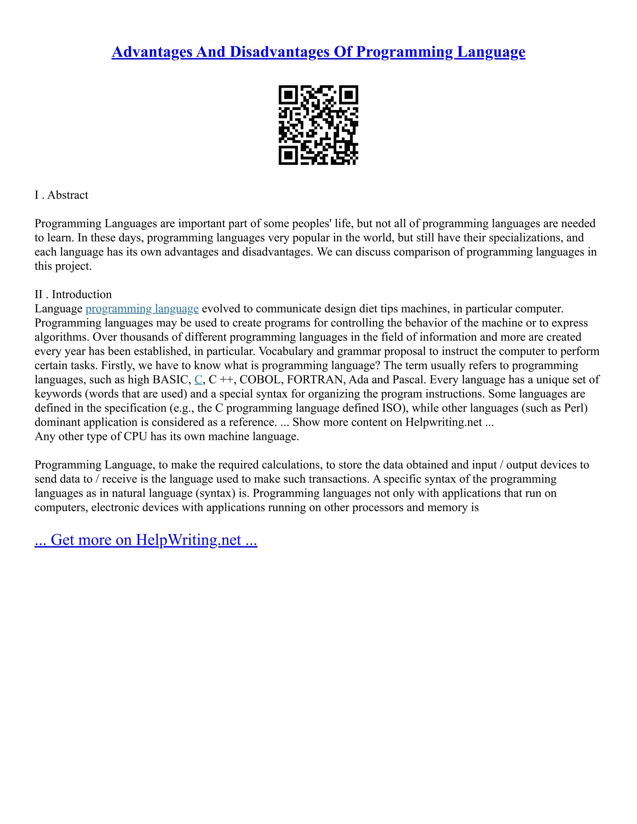 Advantages And Disadvantages Of Programming Language
I . Abstract
Programming Languages are important part of some peoples' life, but not all of programming languages are needed
to learn. In these days, programming languages very popular in the world, but still have their specializations, and
each language has its own advantages and disadvantages. We can discuss comparison of programming languages in
this project.
II . Introduction
Language programming language evolved to communicate design diet tips machines, in particular computer.
Programming languages may be used to create programs for controlling the behavior of the machine or to express
algorithms. Over thousands of different programming languages in the field of information and more are created
every year has been established, in particular. Vocabulary and grammar proposal to instruct the computer to perform
certain tasks. Firstly, we have to know what is programming language? The term usually refers to programming
languages, such as high BASIC, C, C ++, COBOL, FORTRAN, Ada and Pascal. Every language has a unique set of
keywords (words that are used) and a special syntax for organizing the program instructions. Some languages are
defined in the specification (e.g., the C programming language defined ISO), while other languages (such as Perl)
dominant application is considered as a reference. ... Show more content on Helpwriting.net ...
Any other type of CPU has its own machine language.
Programming Language, to make the required calculations, to store the data obtained and input / output devices to
send data to / receive is the language used to make such transactions. A specific syntax of the programming
languages as in natural language (syntax) is. Programming languages not only with applications that run on
computers, electronic devices with applications running on other processors and memory is
... Get more on HelpWriting.net ...
 