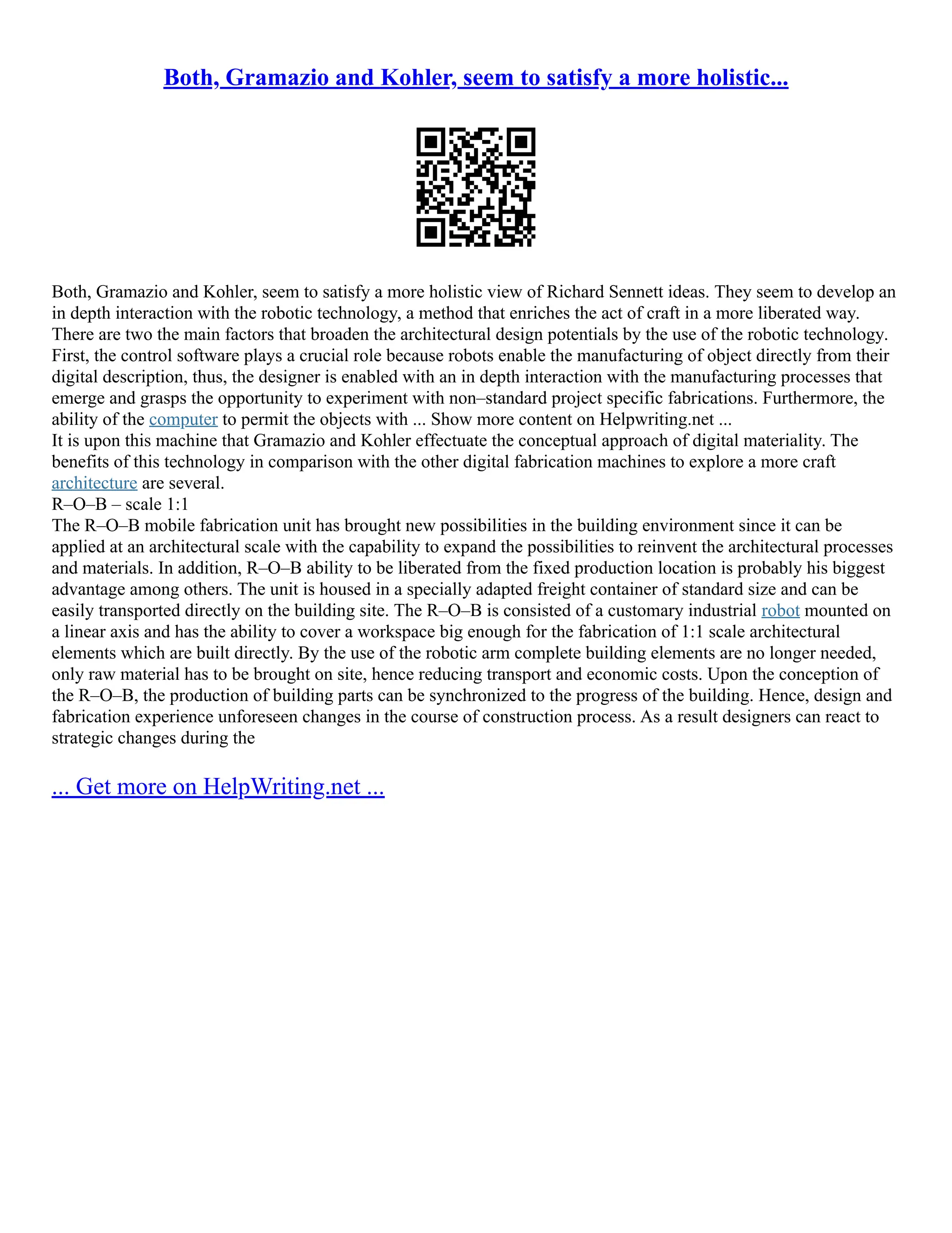 Both, Gramazio and Kohler, seem to satisfy a more holistic...
Both, Gramazio and Kohler, seem to satisfy a more holistic view of Richard Sennett ideas. They seem to develop an
in depth interaction with the robotic technology, a method that enriches the act of craft in a more liberated way.
There are two the main factors that broaden the architectural design potentials by the use of the robotic technology.
First, the control software plays a crucial role because robots enable the manufacturing of object directly from their
digital description, thus, the designer is enabled with an in depth interaction with the manufacturing processes that
emerge and grasps the opportunity to experiment with non–standard project specific fabrications. Furthermore, the
ability of the computer to permit the objects with ... Show more content on Helpwriting.net ...
It is upon this machine that Gramazio and Kohler effectuate the conceptual approach of digital materiality. The
benefits of this technology in comparison with the other digital fabrication machines to explore a more craft
architecture are several.
R–O–B – scale 1:1
The R–O–B mobile fabrication unit has brought new possibilities in the building environment since it can be
applied at an architectural scale with the capability to expand the possibilities to reinvent the architectural processes
and materials. In addition, R–O–B ability to be liberated from the fixed production location is probably his biggest
advantage among others. The unit is housed in a specially adapted freight container of standard size and can be
easily transported directly on the building site. The R–O–B is consisted of a customary industrial robot mounted on
a linear axis and has the ability to cover a workspace big enough for the fabrication of 1:1 scale architectural
elements which are built directly. By the use of the robotic arm complete building elements are no longer needed,
only raw material has to be brought on site, hence reducing transport and economic costs. Upon the conception of
the R–O–B, the production of building parts can be synchronized to the progress of the building. Hence, design and
fabrication experience unforeseen changes in the course of construction process. As a result designers can react to
strategic changes during the
... Get more on HelpWriting.net ...
 