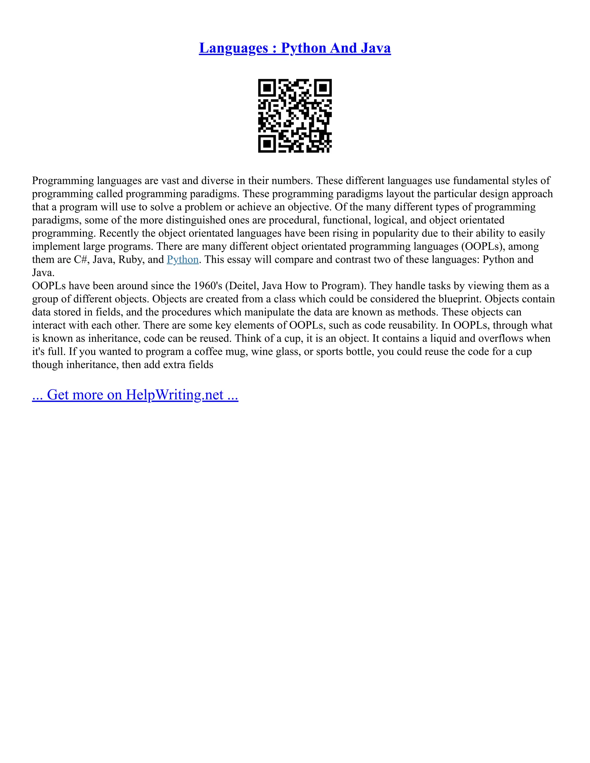 Languages : Python And Java
Programming languages are vast and diverse in their numbers. These different languages use fundamental styles of
programming called programming paradigms. These programming paradigms layout the particular design approach
that a program will use to solve a problem or achieve an objective. Of the many different types of programming
paradigms, some of the more distinguished ones are procedural, functional, logical, and object orientated
programming. Recently the object orientated languages have been rising in popularity due to their ability to easily
implement large programs. There are many different object orientated programming languages (OOPLs), among
them are C#, Java, Ruby, and Python. This essay will compare and contrast two of these languages: Python and
Java.
OOPLs have been around since the 1960's (Deitel, Java How to Program). They handle tasks by viewing them as a
group of different objects. Objects are created from a class which could be considered the blueprint. Objects contain
data stored in fields, and the procedures which manipulate the data are known as methods. These objects can
interact with each other. There are some key elements of OOPLs, such as code reusability. In OOPLs, through what
is known as inheritance, code can be reused. Think of a cup, it is an object. It contains a liquid and overflows when
it's full. If you wanted to program a coffee mug, wine glass, or sports bottle, you could reuse the code for a cup
though inheritance, then add extra fields
... Get more on HelpWriting.net ...
 