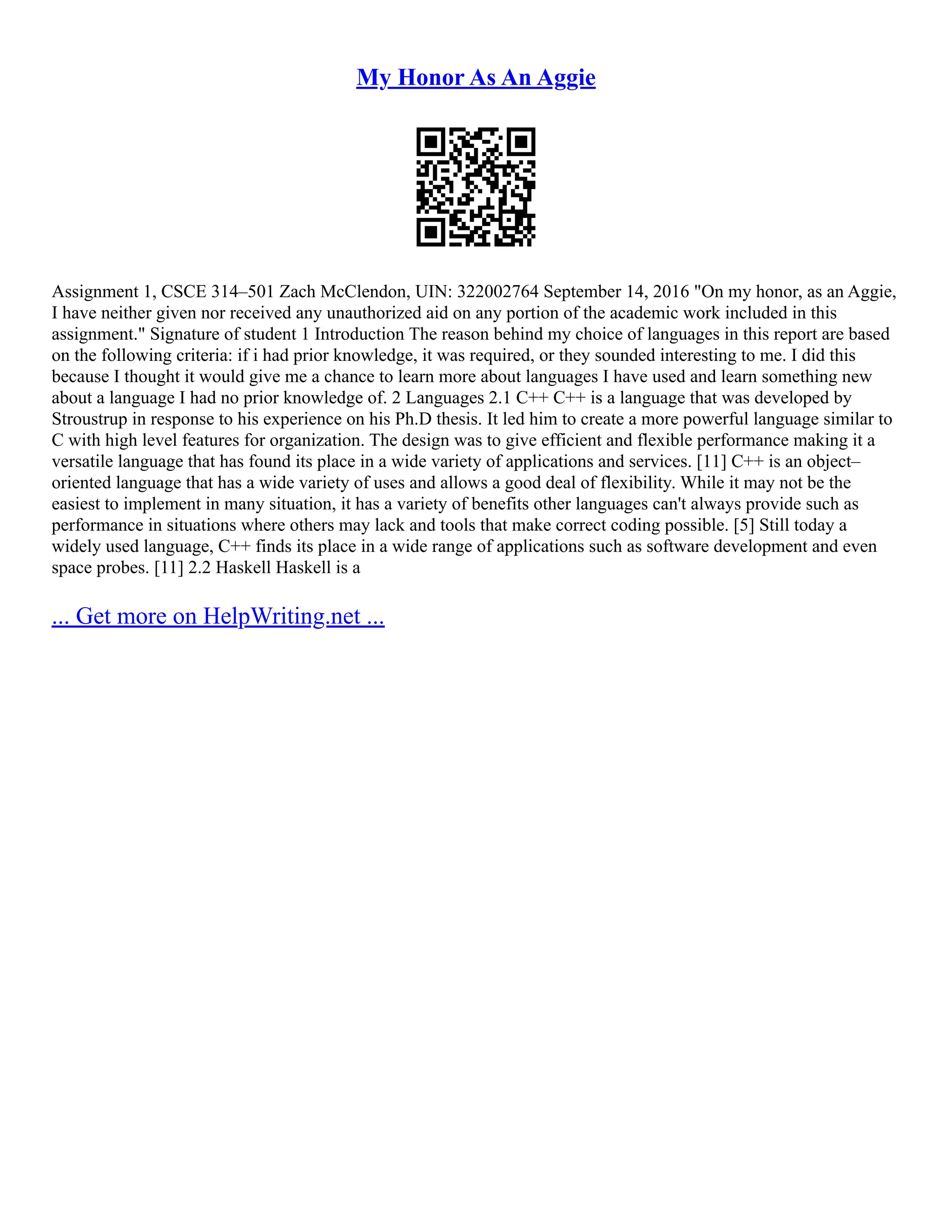 My Honor As An Aggie
Assignment 1, CSCE 314–501 Zach McClendon, UIN: 322002764 September 14, 2016 "On my honor, as an Aggie,
I have neither given nor received any unauthorized aid on any portion of the academic work included in this
assignment." Signature of student 1 Introduction The reason behind my choice of languages in this report are based
on the following criteria: if i had prior knowledge, it was required, or they sounded interesting to me. I did this
because I thought it would give me a chance to learn more about languages I have used and learn something new
about a language I had no prior knowledge of. 2 Languages 2.1 C++ C++ is a language that was developed by
Stroustrup in response to his experience on his Ph.D thesis. It led him to create a more powerful language similar to
C with high level features for organization. The design was to give efficient and flexible performance making it a
versatile language that has found its place in a wide variety of applications and services. [11] C++ is an object–
oriented language that has a wide variety of uses and allows a good deal of flexibility. While it may not be the
easiest to implement in many situation, it has a variety of benefits other languages can't always provide such as
performance in situations where others may lack and tools that make correct coding possible. [5] Still today a
widely used language, C++ finds its place in a wide range of applications such as software development and even
space probes. [11] 2.2 Haskell Haskell is a
... Get more on HelpWriting.net ...
 