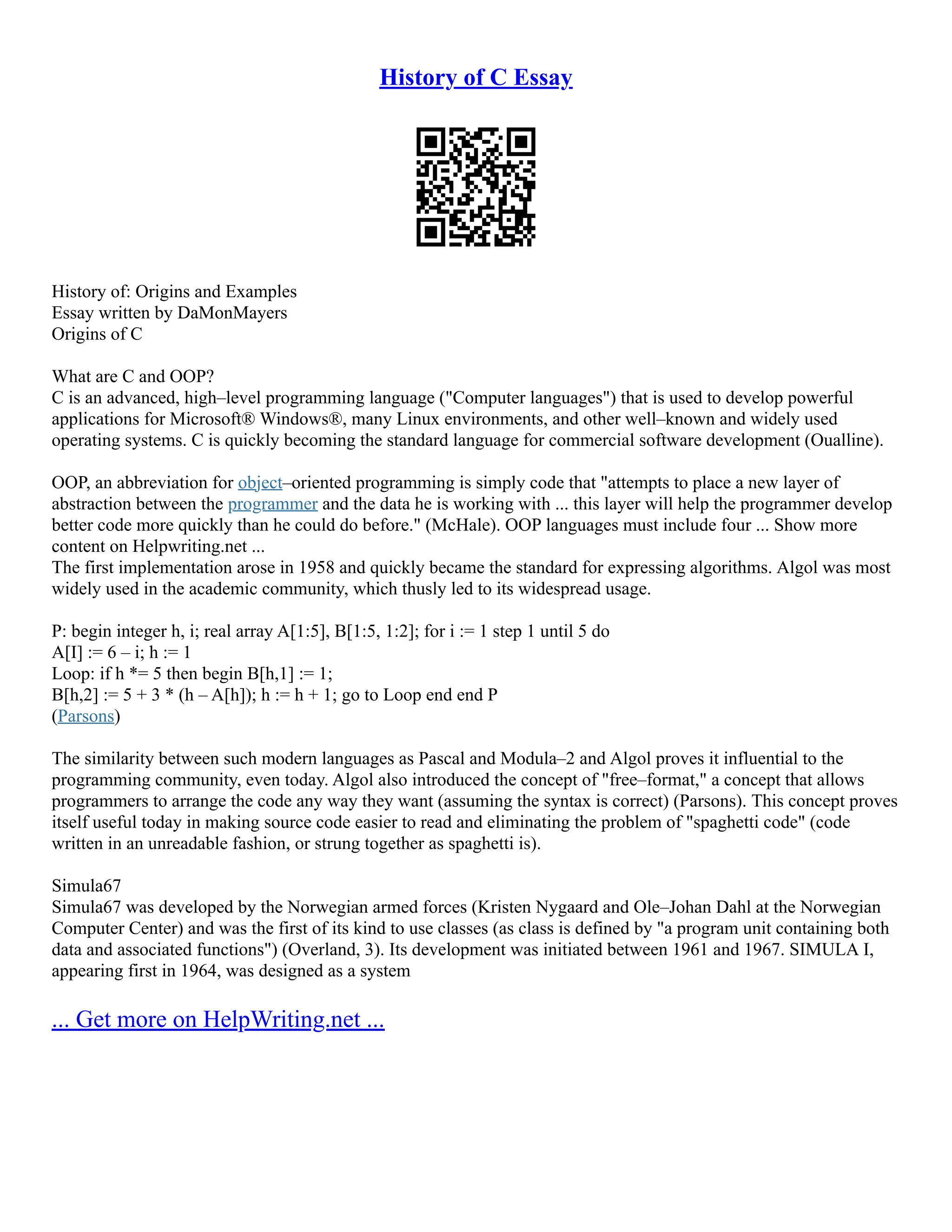 History of C Essay
History of: Origins and Examples
Essay written by DaMonMayers
Origins of C
What are C and OOP?
C is an advanced, high–level programming language ("Computer languages") that is used to develop powerful
applications for Microsoft® Windows®, many Linux environments, and other well–known and widely used
operating systems. C is quickly becoming the standard language for commercial software development (Oualline).
OOP, an abbreviation for object–oriented programming is simply code that "attempts to place a new layer of
abstraction between the programmer and the data he is working with ... this layer will help the programmer develop
better code more quickly than he could do before." (McHale). OOP languages must include four ... Show more
content on Helpwriting.net ...
The first implementation arose in 1958 and quickly became the standard for expressing algorithms. Algol was most
widely used in the academic community, which thusly led to its widespread usage.
P: begin integer h, i; real array A[1:5], B[1:5, 1:2]; for i := 1 step 1 until 5 do
A[I] := 6 – i; h := 1
Loop: if h *= 5 then begin B[h,1] := 1;
B[h,2] := 5 + 3 * (h – A[h]); h := h + 1; go to Loop end end P
(Parsons)
The similarity between such modern languages as Pascal and Modula–2 and Algol proves it influential to the
programming community, even today. Algol also introduced the concept of "free–format," a concept that allows
programmers to arrange the code any way they want (assuming the syntax is correct) (Parsons). This concept proves
itself useful today in making source code easier to read and eliminating the problem of "spaghetti code" (code
written in an unreadable fashion, or strung together as spaghetti is).
Simula67
Simula67 was developed by the Norwegian armed forces (Kristen Nygaard and Ole–Johan Dahl at the Norwegian
Computer Center) and was the first of its kind to use classes (as class is defined by "a program unit containing both
data and associated functions") (Overland, 3). Its development was initiated between 1961 and 1967. SIMULA I,
appearing first in 1964, was designed as a system
... Get more on HelpWriting.net ...
 