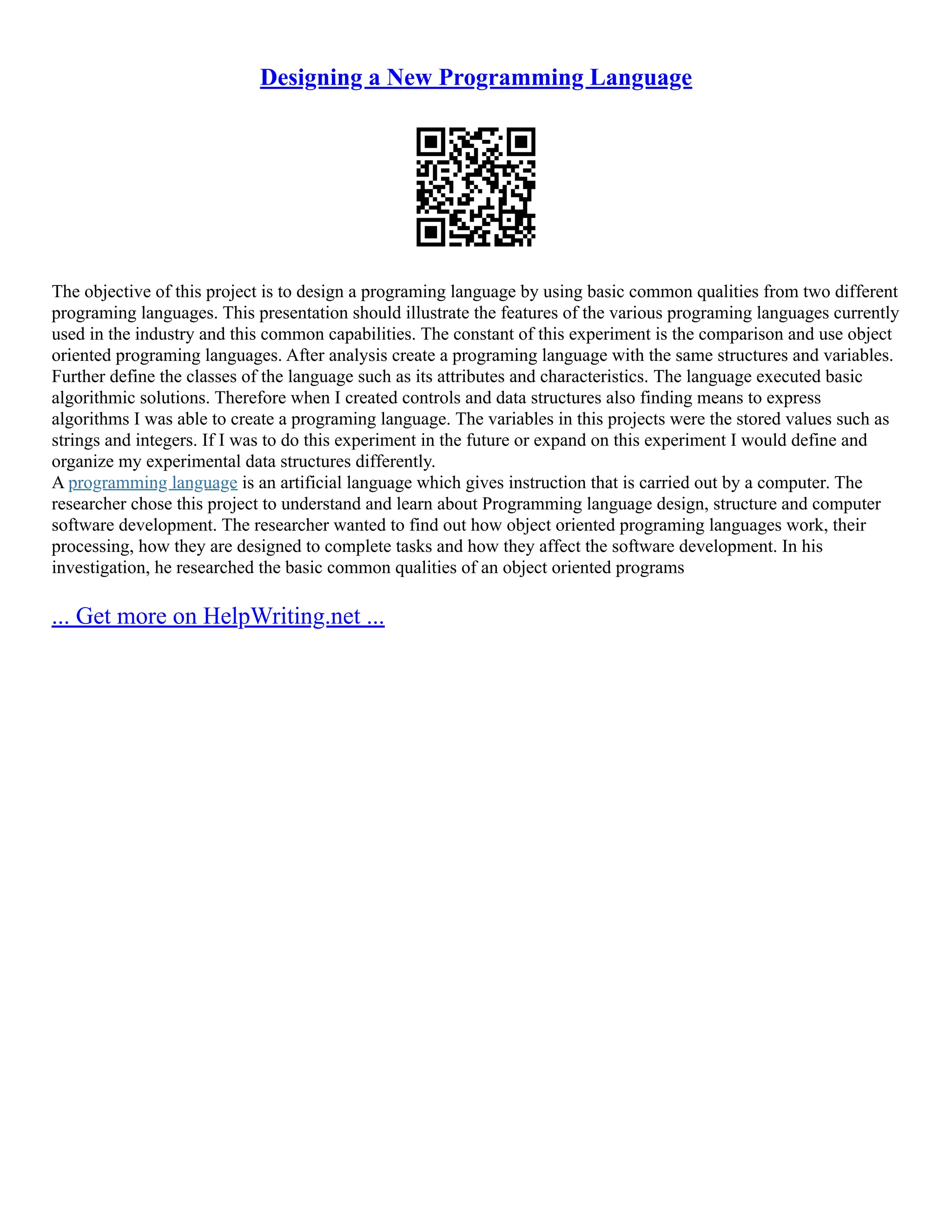 Designing a New Programming Language
The objective of this project is to design a programing language by using basic common qualities from two different
programing languages. This presentation should illustrate the features of the various programing languages currently
used in the industry and this common capabilities. The constant of this experiment is the comparison and use object
oriented programing languages. After analysis create a programing language with the same structures and variables.
Further define the classes of the language such as its attributes and characteristics. The language executed basic
algorithmic solutions. Therefore when I created controls and data structures also finding means to express
algorithms I was able to create a programing language. The variables in this projects were the stored values such as
strings and integers. If I was to do this experiment in the future or expand on this experiment I would define and
organize my experimental data structures differently.
A programming language is an artificial language which gives instruction that is carried out by a computer. The
researcher chose this project to understand and learn about Programming language design, structure and computer
software development. The researcher wanted to find out how object oriented programing languages work, their
processing, how they are designed to complete tasks and how they affect the software development. In his
investigation, he researched the basic common qualities of an object oriented programs
... Get more on HelpWriting.net ...
 