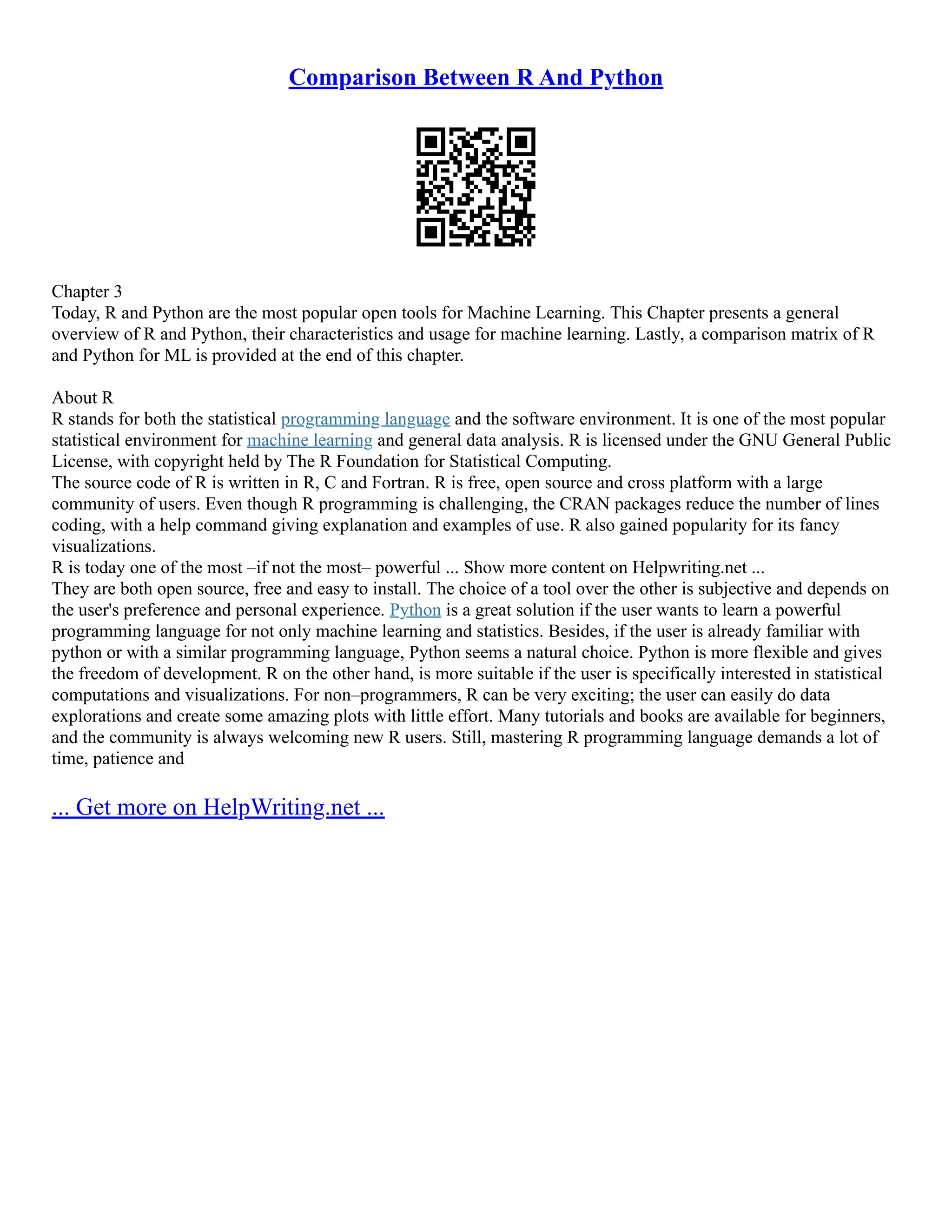Comparison Between R And Python
Chapter 3
Today, R and Python are the most popular open tools for Machine Learning. This Chapter presents a general
overview of R and Python, their characteristics and usage for machine learning. Lastly, a comparison matrix of R
and Python for ML is provided at the end of this chapter.
About R
R stands for both the statistical programming language and the software environment. It is one of the most popular
statistical environment for machine learning and general data analysis. R is licensed under the GNU General Public
License, with copyright held by The R Foundation for Statistical Computing.
The source code of R is written in R, C and Fortran. R is free, open source and cross platform with a large
community of users. Even though R programming is challenging, the CRAN packages reduce the number of lines
coding, with a help command giving explanation and examples of use. R also gained popularity for its fancy
visualizations.
R is today one of the most –if not the most– powerful ... Show more content on Helpwriting.net ...
They are both open source, free and easy to install. The choice of a tool over the other is subjective and depends on
the user's preference and personal experience. Python is a great solution if the user wants to learn a powerful
programming language for not only machine learning and statistics. Besides, if the user is already familiar with
python or with a similar programming language, Python seems a natural choice. Python is more flexible and gives
the freedom of development. R on the other hand, is more suitable if the user is specifically interested in statistical
computations and visualizations. For non–programmers, R can be very exciting; the user can easily do data
explorations and create some amazing plots with little effort. Many tutorials and books are available for beginners,
and the community is always welcoming new R users. Still, mastering R programming language demands a lot of
time, patience and
... Get more on HelpWriting.net ...
 