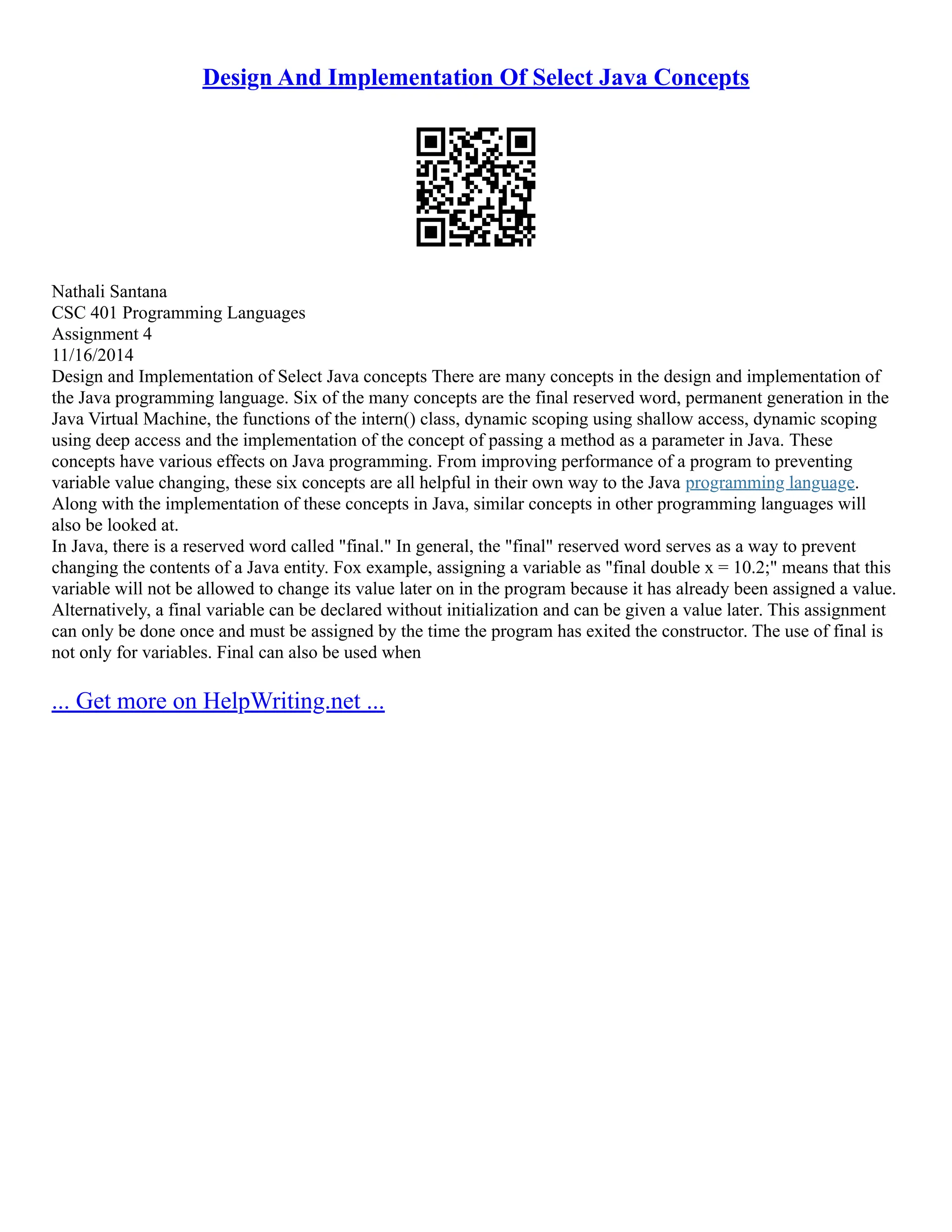 Design And Implementation Of Select Java Concepts
Nathali Santana
CSC 401 Programming Languages
Assignment 4
11/16/2014
Design and Implementation of Select Java concepts There are many concepts in the design and implementation of
the Java programming language. Six of the many concepts are the final reserved word, permanent generation in the
Java Virtual Machine, the functions of the intern() class, dynamic scoping using shallow access, dynamic scoping
using deep access and the implementation of the concept of passing a method as a parameter in Java. These
concepts have various effects on Java programming. From improving performance of a program to preventing
variable value changing, these six concepts are all helpful in their own way to the Java programming language.
Along with the implementation of these concepts in Java, similar concepts in other programming languages will
also be looked at.
In Java, there is a reserved word called "final." In general, the "final" reserved word serves as a way to prevent
changing the contents of a Java entity. Fox example, assigning a variable as "final double x = 10.2;" means that this
variable will not be allowed to change its value later on in the program because it has already been assigned a value.
Alternatively, a final variable can be declared without initialization and can be given a value later. This assignment
can only be done once and must be assigned by the time the program has exited the constructor. The use of final is
not only for variables. Final can also be used when
... Get more on HelpWriting.net ...
 