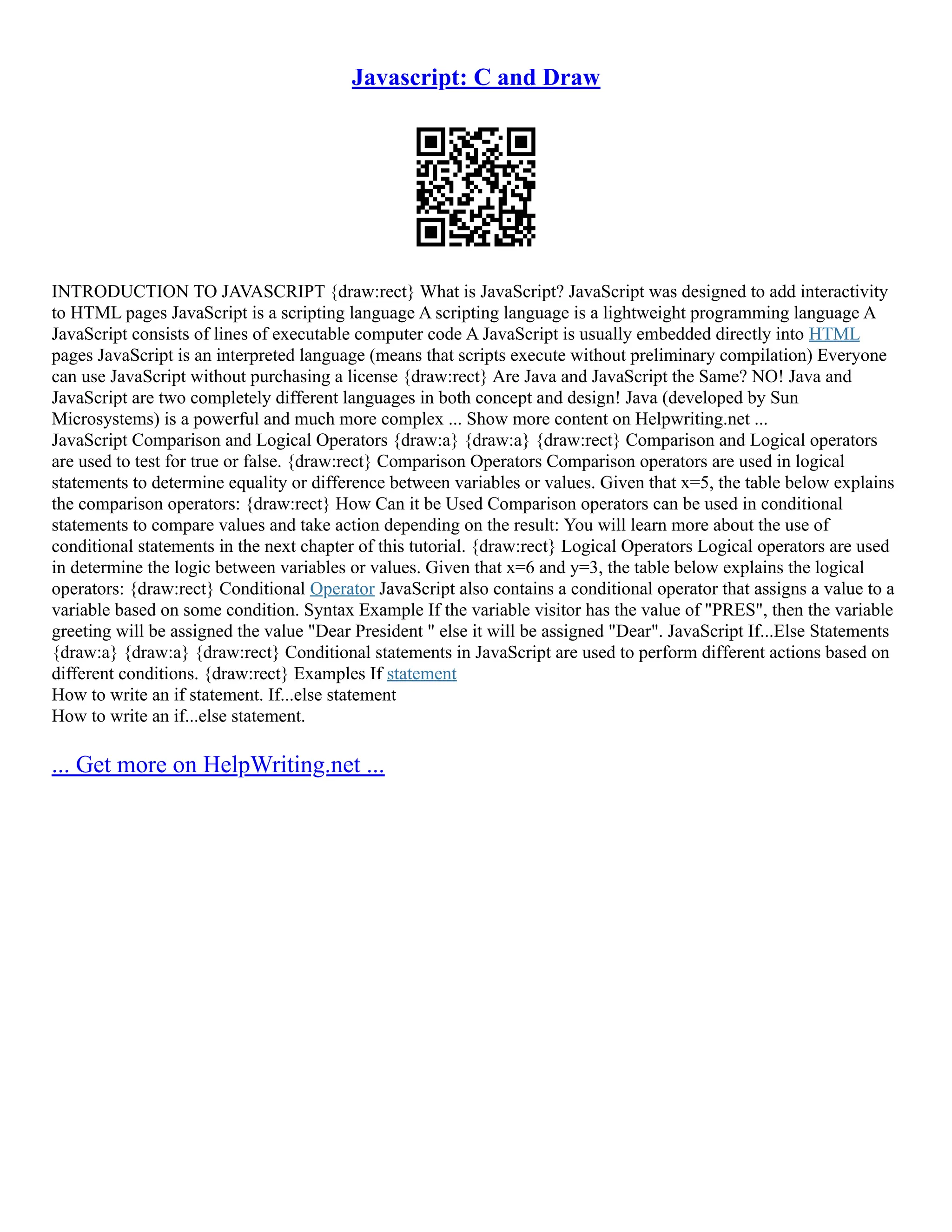 Javascript: C and Draw
INTRODUCTION TO JAVASCRIPT {draw:rect} What is JavaScript? JavaScript was designed to add interactivity
to HTML pages JavaScript is a scripting language A scripting language is a lightweight programming language A
JavaScript consists of lines of executable computer code A JavaScript is usually embedded directly into HTML
pages JavaScript is an interpreted language (means that scripts execute without preliminary compilation) Everyone
can use JavaScript without purchasing a license {draw:rect} Are Java and JavaScript the Same? NO! Java and
JavaScript are two completely different languages in both concept and design! Java (developed by Sun
Microsystems) is a powerful and much more complex ... Show more content on Helpwriting.net ...
JavaScript Comparison and Logical Operators {draw:a} {draw:a} {draw:rect} Comparison and Logical operators
are used to test for true or false. {draw:rect} Comparison Operators Comparison operators are used in logical
statements to determine equality or difference between variables or values. Given that x=5, the table below explains
the comparison operators: {draw:rect} How Can it be Used Comparison operators can be used in conditional
statements to compare values and take action depending on the result: You will learn more about the use of
conditional statements in the next chapter of this tutorial. {draw:rect} Logical Operators Logical operators are used
in determine the logic between variables or values. Given that x=6 and y=3, the table below explains the logical
operators: {draw:rect} Conditional Operator JavaScript also contains a conditional operator that assigns a value to a
variable based on some condition. Syntax Example If the variable visitor has the value of "PRES", then the variable
greeting will be assigned the value "Dear President " else it will be assigned "Dear". JavaScript If...Else Statements
{draw:a} {draw:a} {draw:rect} Conditional statements in JavaScript are used to perform different actions based on
different conditions. {draw:rect} Examples If statement
How to write an if statement. If...else statement
How to write an if...else statement.
... Get more on HelpWriting.net ...
 