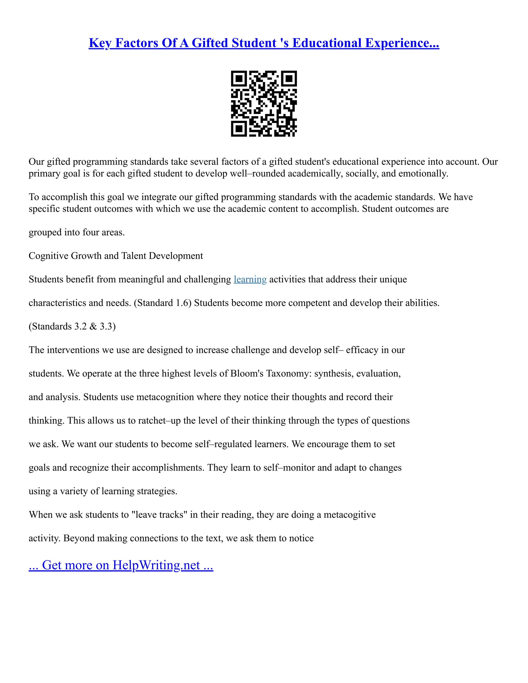 Key Factors Of A Gifted Student 's Educational Experience...
Our gifted programming standards take several factors of a gifted student's educational experience into account. Our
primary goal is for each gifted student to develop well–rounded academically, socially, and emotionally.
To accomplish this goal we integrate our gifted programming standards with the academic standards. We have
specific student outcomes with which we use the academic content to accomplish. Student outcomes are
grouped into four areas.
Cognitive Growth and Talent Development
Students benefit from meaningful and challenging learning activities that address their unique
characteristics and needs. (Standard 1.6) Students become more competent and develop their abilities.
(Standards 3.2 & 3.3)
The interventions we use are designed to increase challenge and develop self– efficacy in our
students. We operate at the three highest levels of Bloom's Taxonomy: synthesis, evaluation,
and analysis. Students use metacognition where they notice their thoughts and record their
thinking. This allows us to ratchet–up the level of their thinking through the types of questions
we ask. We want our students to become self–regulated learners. We encourage them to set
goals and recognize their accomplishments. They learn to self–monitor and adapt to changes
using a variety of learning strategies.
When we ask students to "leave tracks" in their reading, they are doing a metacogitive
activity. Beyond making connections to the text, we ask them to notice
... Get more on HelpWriting.net ...
 
