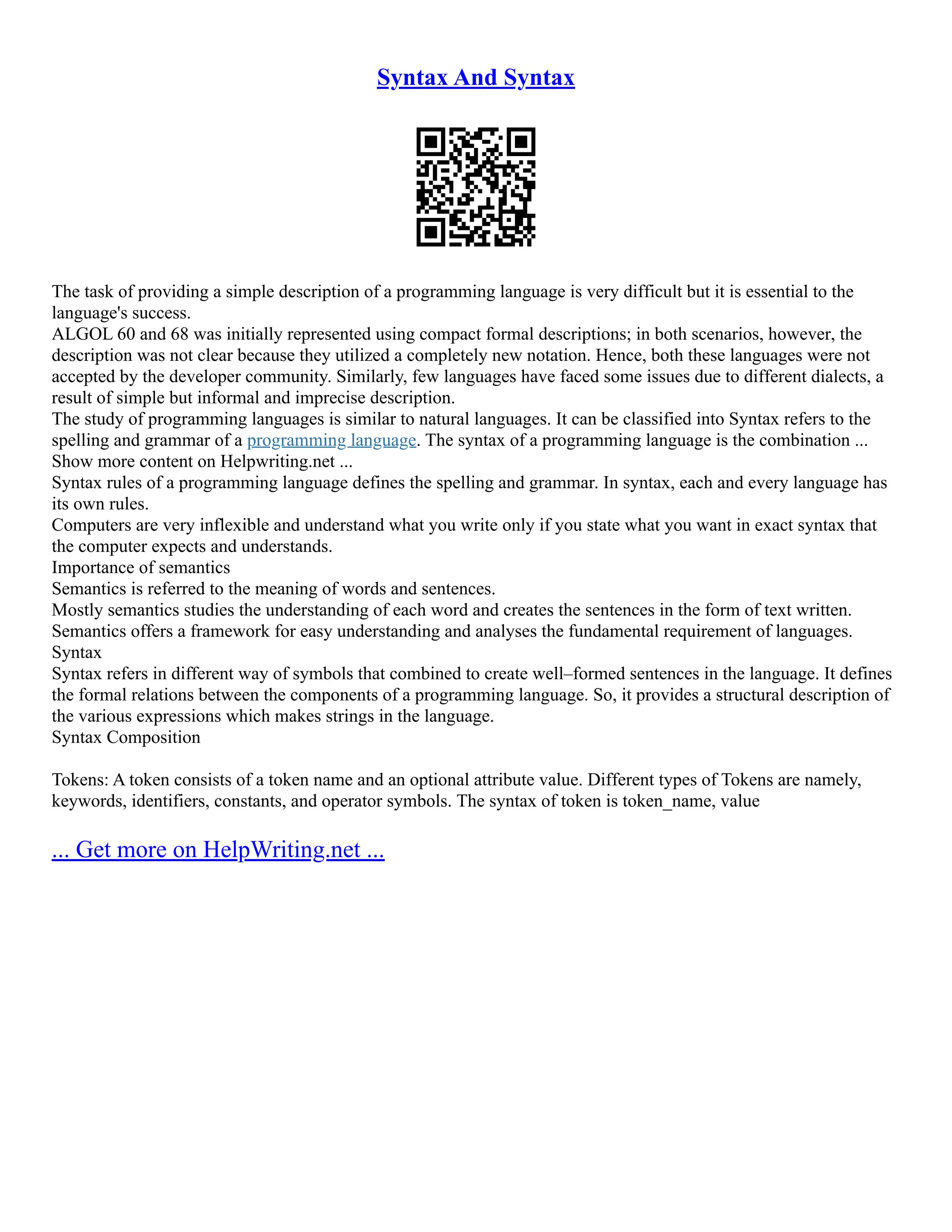 Syntax And Syntax
The task of providing a simple description of a programming language is very difficult but it is essential to the
language's success.
ALGOL 60 and 68 was initially represented using compact formal descriptions; in both scenarios, however, the
description was not clear because they utilized a completely new notation. Hence, both these languages were not
accepted by the developer community. Similarly, few languages have faced some issues due to different dialects, a
result of simple but informal and imprecise description.
The study of programming languages is similar to natural languages. It can be classified into Syntax refers to the
spelling and grammar of a programming language. The syntax of a programming language is the combination ...
Show more content on Helpwriting.net ...
Syntax rules of a programming language defines the spelling and grammar. In syntax, each and every language has
its own rules.
Computers are very inflexible and understand what you write only if you state what you want in exact syntax that
the computer expects and understands.
Importance of semantics
Semantics is referred to the meaning of words and sentences.
Mostly semantics studies the understanding of each word and creates the sentences in the form of text written.
Semantics offers a framework for easy understanding and analyses the fundamental requirement of languages.
Syntax
Syntax refers in different way of symbols that combined to create well–formed sentences in the language. It defines
the formal relations between the components of a programming language. So, it provides a structural description of
the various expressions which makes strings in the language.
Syntax Composition
Tokens: A token consists of a token name and an optional attribute value. Different types of Tokens are namely,
keywords, identifiers, constants, and operator symbols. The syntax of token is token_name, value
... Get more on HelpWriting.net ...
 