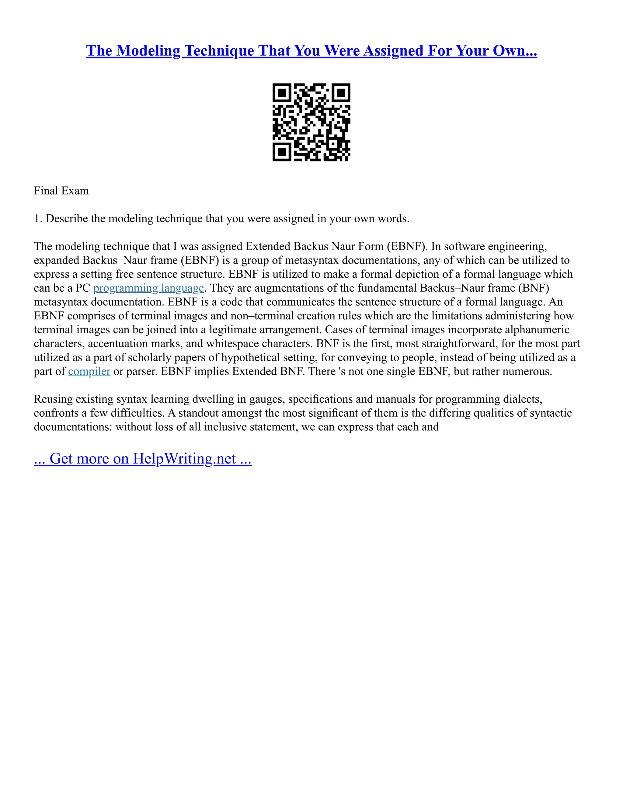 The Modeling Technique That You Were Assigned For Your Own...
Final Exam
1. Describe the modeling technique that you were assigned in your own words.
The modeling technique that I was assigned Extended Backus Naur Form (EBNF). In software engineering,
expanded Backus–Naur frame (EBNF) is a group of metasyntax documentations, any of which can be utilized to
express a setting free sentence structure. EBNF is utilized to make a formal depiction of a formal language which
can be a PC programming language. They are augmentations of the fundamental Backus–Naur frame (BNF)
metasyntax documentation. EBNF is a code that communicates the sentence structure of a formal language. An
EBNF comprises of terminal images and non–terminal creation rules which are the limitations administering how
terminal images can be joined into a legitimate arrangement. Cases of terminal images incorporate alphanumeric
characters, accentuation marks, and whitespace characters. BNF is the first, most straightforward, for the most part
utilized as a part of scholarly papers of hypothetical setting, for conveying to people, instead of being utilized as a
part of compiler or parser. EBNF implies Extended BNF. There 's not one single EBNF, but rather numerous.
Reusing existing syntax learning dwelling in gauges, speciﬁcations and manuals for programming dialects,
confronts a few difficulties. A standout amongst the most signiﬁcant of them is the differing qualities of syntactic
documentations: without loss of all inclusive statement, we can express that each and
... Get more on HelpWriting.net ...
 