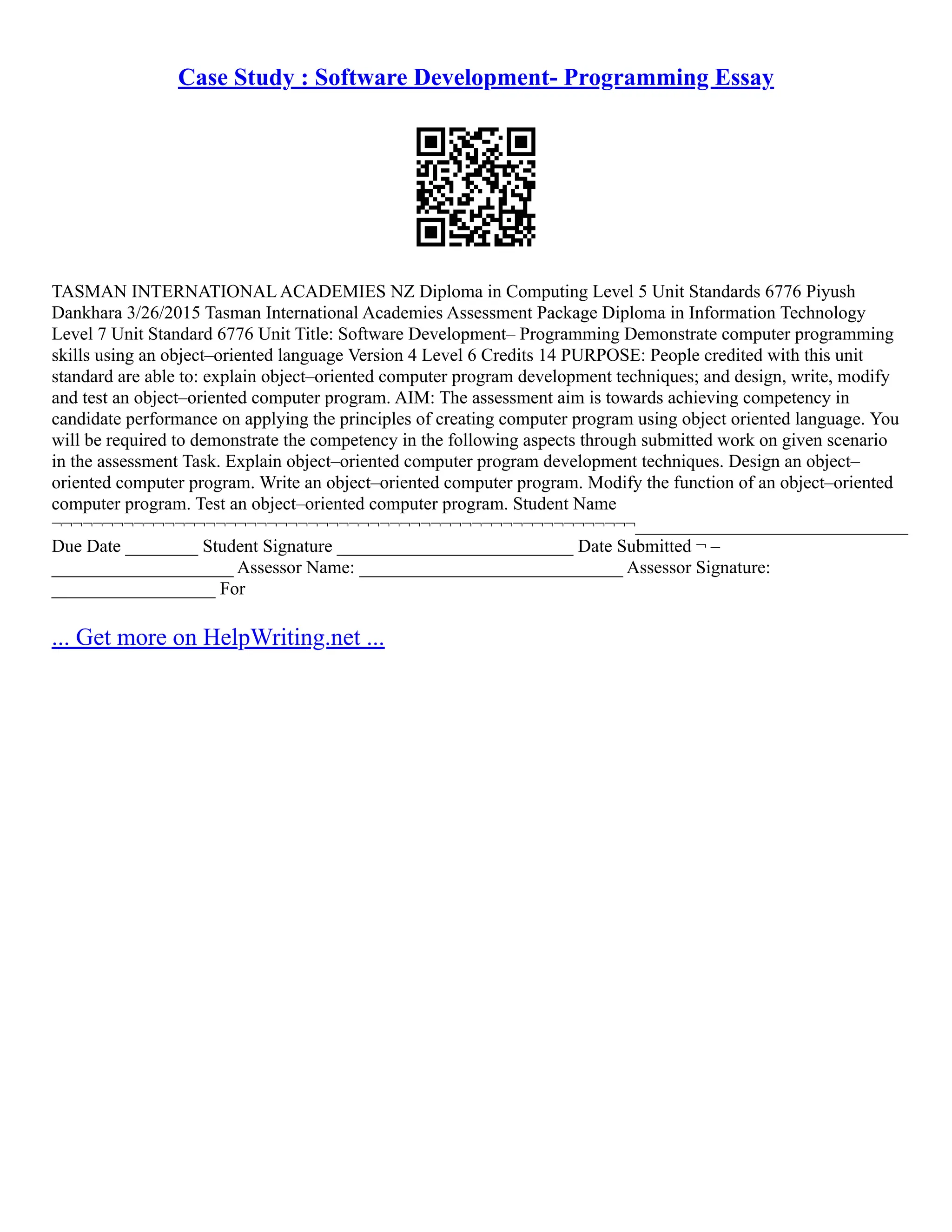 Case Study : Software Development- Programming Essay
TASMAN INTERNATIONAL ACADEMIES NZ Diploma in Computing Level 5 Unit Standards 6776 Piyush
Dankhara 3/26/2015 Tasman International Academies Assessment Package Diploma in Information Technology
Level 7 Unit Standard 6776 Unit Title: Software Development– Programming Demonstrate computer programming
skills using an object–oriented language Version 4 Level 6 Credits 14 PURPOSE: People credited with this unit
standard are able to: explain object–oriented computer program development techniques; and design, write, modify
and test an object–oriented computer program. AIM: The assessment aim is towards achieving competency in
candidate performance on applying the principles of creating computer program using object oriented language. You
will be required to demonstrate the competency in the following aspects through submitted work on given scenario
in the assessment Task. Explain object–oriented computer program development techniques. Design an object–
oriented computer program. Write an object–oriented computer program. Modify the function of an object–oriented
computer program. Test an object–oriented computer program. Student Name
¬¬¬¬¬¬¬¬¬¬¬¬¬¬¬¬¬¬¬¬¬¬¬¬¬¬¬¬¬¬¬¬¬¬¬¬¬¬¬¬¬¬¬¬¬¬¬¬¬¬¬¬¬¬¬¬¬______________________________
Due Date ________ Student Signature __________________________ Date Submitted ¬ –
____________________ Assessor Name: _____________________________ Assessor Signature:
__________________ For
... Get more on HelpWriting.net ...
 