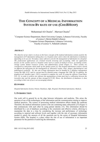Health Informatics-An International Journal (HIIJ) Vol.4, No.1/2, May 2015
DOI: 10.5121/hiij.2015.4202 23
THE CONCEPT OF A MEDICAL INFORMATION
SYSTEM BY RATE OF USE (CHEBHOSP)
Mohammad Ali Cheaito1
, Marwan Cheaito2
1
Computer Science Department, Hariri Univeristy Campus, Lebanese University, Faculty
of science I, Beirut-Hadath Lebanon
2
Computer Science Department, Lebanese University,
Faculty of science V, Nabatieh Lebanon
ABSTRACT
The objective of our study is to focus on the basic concepts of the medical information systems used for the
management of IT information taking place in a hospital center and to share the information in databases
depending on its use [2]. Nowadays, many softwares exist for the management of information in a hospital.
The professional applications are oriented towards invoicing and accounting, while our application
focuses on the systems used in a hospital center such as system of medical services, accounting system,
storage system, human resources system, and administrative system (Figure 1)... These systems are
considered as subsystems which make up the global system [1]. Our hospital information system is based
on different the subsystems for the management of: laboratory results, clinic, images, pharmalogical, and
pathological results[8]... So, this rate of huge information must be handled by a database management
system like SQL [4,5], and its concept must be detailed using a language like UML [6]. In addition, the
graphical user interface (gui) [19] is essential to complete our work, by using the software Visual Basic
[10, 11], in order to achieve our software the manipulation of data must have a calibration between the
execution time and the amount of data storage[14,15,20]. Hence, the distribution of databases is done
according to their rate of use is an encouraging solution
KEYWORDS
Hospital Information System, Patient, Databases, SQL, Hospital, Distributed information, Medical.
1. INTRODUCTION
Our work will in general be on the edge between informatics and medicine. This arises the
question of use of the technologies of the information and the communication aiming to improve
medical practices. The science of processing medical information affects deeply the medicine
Therefore, the medical information system is the one containing many subsystems [27] (Figure 1)
that communicate with each other by using patient identity [13]. This information should be
distributed by a set of databases according to the constraints and effective criteria, allowing to
manipulate the data in a time by considering the increase and performance of technology
according to material and software levels and together with the rate of necessary information
needed to satisfy the answers of all the questions put by the actors of Hospital Information
System (HIS). The hospital is a place where the rate of use of information is an important
parameter for the partition of archiving the information.
 