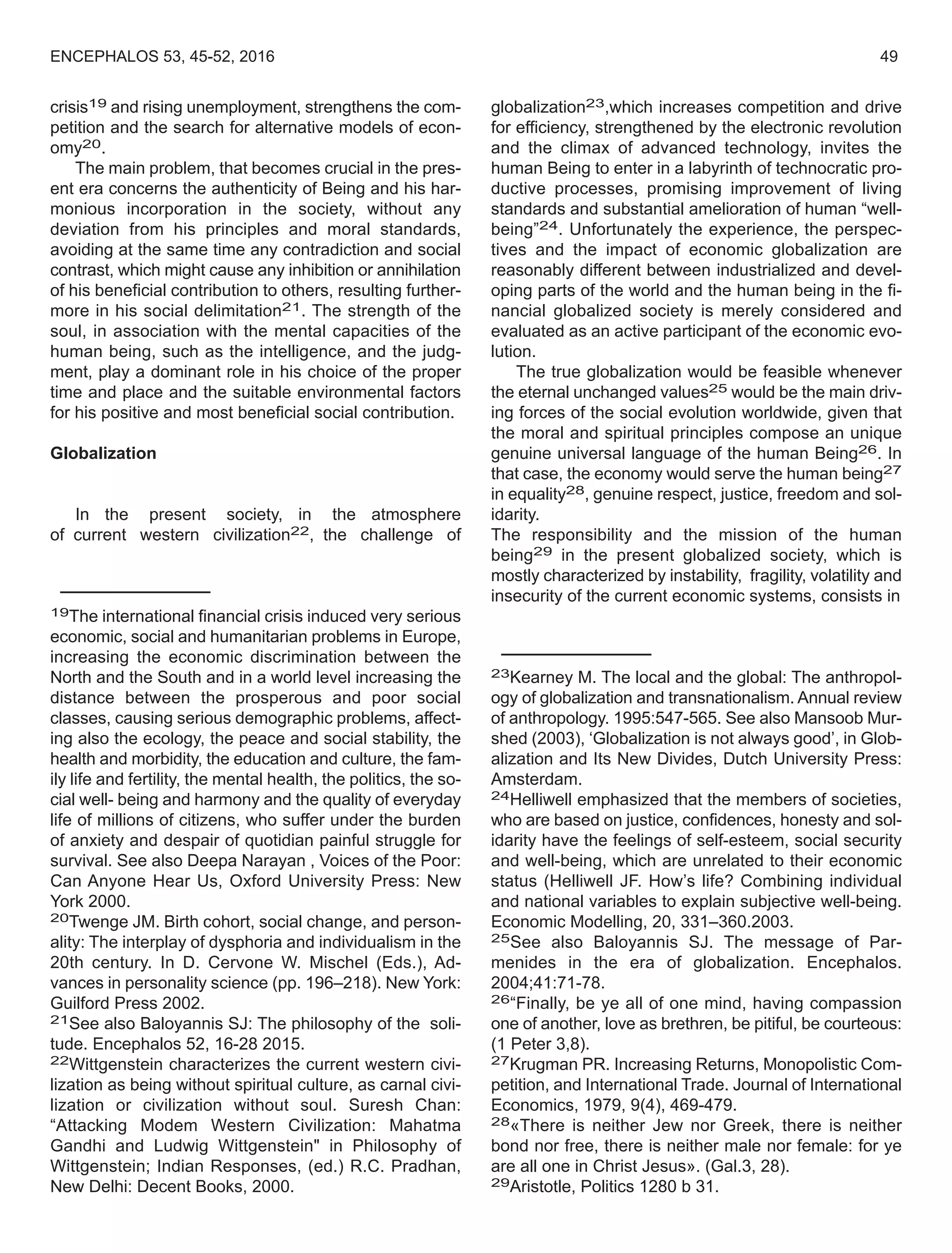crisis19 and rising unemployment, strengthens the com-
petition and the search for alternative models of econ-
omy20.
The main problem, that becomes crucial in the pres-
ent era concerns the authenticity of Being and his har-
monious incorporation in the society, without any
deviation from his principles and moral standards,
avoiding at the same time any contradiction and social
contrast, which might cause any inhibition or annihilation
of his beneficial contribution to others, resulting further-
more in his social delimitation21. The strength of the
soul, in association with the mental capacities of the
human being, such as the intelligence, and the judg-
ment, play a dominant role in his choice of the proper
time and place and the suitable environmental factors
for his positive and most beneficial social contribution.
Globalization
In the present society, in the atmosphere
of current western civilization22, the challenge of
19The international financial crisis induced very serious
economic, social and humanitarian problems in Europe,
increasing the economic discrimination between the
North and the South and in a world level increasing the
distance between the prosperous and poor social
classes, causing serious demographic problems, affect-
ing also the ecology, the peace and social stability, the
health and morbidity, the education and culture, the fam-
ily life and fertility, the mental health, the politics, the so-
cial well- being and harmony and the quality of everyday
life of millions of citizens, who suffer under the burden
of anxiety and despair of quotidian painful struggle for
survival. See also Deepa Narayan , Voices of the Poor:
Can Anyone Hear Us, Oxford University Press: New
York 2000.
20Twenge JM. Birth cohort, social change, and person-
ality: The interplay of dysphoria and individualism in the
20th century. In D. Cervone W. Mischel (Eds.), Ad-
vances in personality science (pp. 196–218). New York:
Guilford Press 2002.
21See also Baloyannis SJ: The philosophy of the soli-
tude. Encephalos 52, 16-28 2015.
22Wittgenstein characterizes the current western civi-
lization as being without spiritual culture, as carnal civi-
lization or civilization without soul. Suresh Chan:
“Attacking Modem Western Civilization: Mahatma
Gandhi and Ludwig Wittgenstein" in Philosophy of
Wittgenstein; Indian Responses, (ed.) R.C. Pradhan,
New Delhi: Decent Books, 2000.
globalization23,which increases competition and drive
for efficiency, strengthened by the electronic revolution
and the climax of advanced technology, invites the
human Being to enter in a labyrinth of technocratic pro-
ductive processes, promising improvement of living
standards and substantial amelioration of human “well-
being”24. Unfortunately the experience, the perspec-
tives and the impact of economic globalization are
reasonably different between industrialized and devel-
oping parts of the world and the human being in the fi-
nancial globalized society is merely considered and
evaluated as an active participant of the economic evo-
lution.
The true globalization would be feasible whenever
the eternal unchanged values25 would be the main driv-
ing forces of the social evolution worldwide, given that
the moral and spiritual principles compose an unique
genuine universal language of the human Being26. In
that case, the economy would serve the human being27
in equality28, genuine respect, justice, freedom and sol-
idarity.
The responsibility and the mission of the human
being29 in the present globalized society, which is
mostly characterized by instability, fragility, volatility and
insecurity of the current economic systems, consists in
23Kearney M. The local and the global: The anthropol-
ogy of globalization and transnationalism. Annual review
of anthropology. 1995:547-565. See also Mansoob Mur-
shed (2003), ‘Globalization is not always good’, in Glob-
alization and Its New Divides, Dutch University Press:
Amsterdam.
24Helliwell emphasized that the members of societies,
who are based on justice, confidences, honesty and sol-
idarity have the feelings of self-esteem, social security
and well-being, which are unrelated to their economic
status (Helliwell JF. How’s life? Combining individual
and national variables to explain subjective well-being.
Economic Modelling, 20, 331–360.2003.
25See also Baloyannis SJ. The message of Par-
menides in the era of globalization. Encephalos.
2004;41:71-78.
26“Finally, be ye all of one mind, having compassion
one of another, love as brethren, be pitiful, be courteous:
(1 Peter 3,8).
27Krugman PR. Increasing Returns, Monopolistic Com-
petition, and International Trade. Journal of International
Economics, 1979, 9(4), 469-479.
28«There is neither Jew nor Greek, there is neither
bond nor free, there is neither male nor female: for ye
are all one in Christ Jesus». (Gal.3, 28).
29Aristotle, Politics 1280 b 31.
ENCEPHALOS 53, 45-52, 2016 49
 
