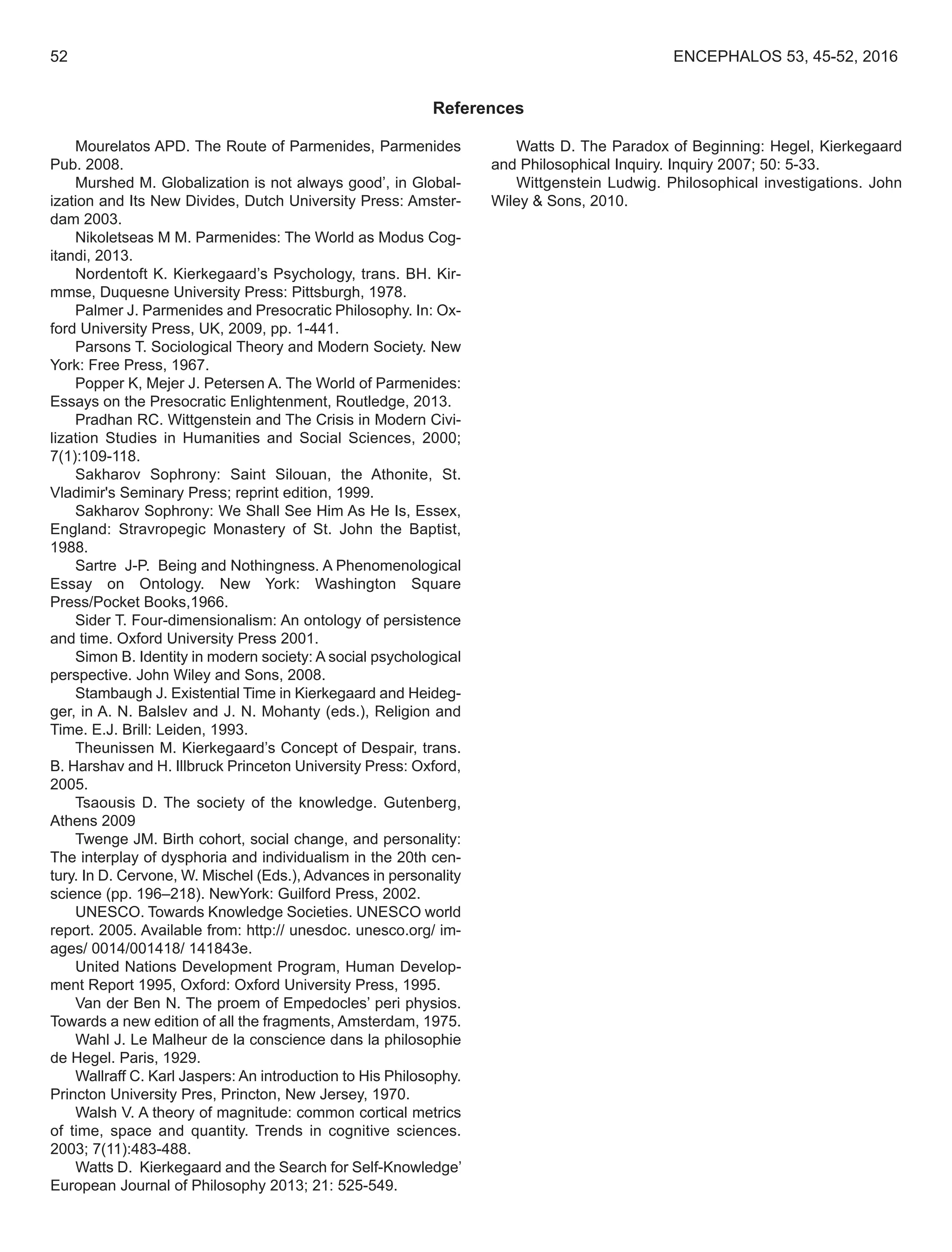 References
Mourelatos APD. The Route of Parmenides, Parmenides
Pub. 2008.
Murshed M. Globalization is not always good’, in Global-
ization and Its New Divides, Dutch University Press: Amster-
dam 2003.
Nikoletseas M M. Parmenides: The World as Modus Cog-
itandi, 2013.
Nordentoft K. Kierkegaard’s Psychology, trans. BH. Kir-
mmse, Duquesne University Press: Pittsburgh, 1978.
Palmer J. Parmenides and Presocratic Philosophy. In: Ox-
ford University Press, UK, 2009, pp. 1-441.
Parsons T. Sociological Theory and Modern Society. New
York: Free Press, 1967.
Popper K, Mejer J. Petersen A. The World of Parmenides:
Essays on the Presocratic Enlightenment, Routledge, 2013.
Pradhan RC. Wittgenstein and The Crisis in Modern Civi-
lization Studies in Humanities and Social Sciences, 2000;
7(1):109-118.
Sakharov Sophrony: Saint Silouan, the Athonite, St.
Vladimir's Seminary Press; reprint edition, 1999.
Sakharov Sophrony: We Shall See Him As He Is, Essex,
England: Stravropegic Monastery of St. John the Baptist,
1988.
Sartre J-P. Being and Nothingness. A Phenomenological
Essay on Ontology. New York: Washington Square
Press/Pocket Books,1966.
Sider T. Four-dimensionalism: An ontology of persistence
and time. Oxford University Press 2001.
Simon B. Identity in modern society: A social psychological
perspective. John Wiley and Sons, 2008.
Stambaugh J. Existential Time in Kierkegaard and Heideg-
ger, in A. N. Balslev and J. N. Mohanty (eds.), Religion and
Time. E.J. Brill: Leiden, 1993.
Theunissen M. Kierkegaard’s Concept of Despair, trans.
B. Harshav and H. Illbruck Princeton University Press: Oxford,
2005.
Tsaousis D. The society of the knowledge. Gutenberg,
Athens 2009
Twenge JM. Birth cohort, social change, and personality:
The interplay of dysphoria and individualism in the 20th cen-
tury. In D. Cervone, W. Mischel (Eds.), Advances in personality
science (pp. 196–218). NewYork: Guilford Press, 2002.
UNESCO. Towards Knowledge Societies. UNESCO world
report. 2005. Available from: http:// unesdoc. unesco.org/ im-
ages/ 0014/001418/ 141843e.
United Nations Development Program, Human Develop-
ment Report 1995, Oxford: Oxford University Press, 1995.
Van der Ben N. The proem of Empedocles’ peri physios.
Towards a new edition of all the fragments, Amsterdam, 1975.
Wahl J. Le Malheur de la conscience dans la philosophie
de Hegel. Paris, 1929.
Wallraff C. Karl Jaspers: An introduction to His Philosophy.
Princton University Pres, Princton, New Jersey, 1970.
Walsh V. A theory of magnitude: common cortical metrics
of time, space and quantity. Trends in cognitive sciences.
2003; 7(11):483-488.
Watts D. Kierkegaard and the Search for Self-Knowledge’
European Journal of Philosophy 2013; 21: 525-549.
Watts D. The Paradox of Beginning: Hegel, Kierkegaard
and Philosophical Inquiry. Inquiry 2007; 50: 5-33.
Wittgenstein Ludwig. Philosophical investigations. John
Wiley & Sons, 2010.
52 ENCEPHALOS 53, 45-52, 2016
 