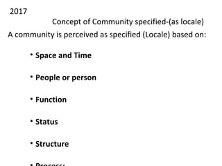 2017
Concept of Community specified-(as locale)
A community is perceived as specified (Locale) based on:
• Space and Time
• People or person
• Function
• Status
• Structure
 