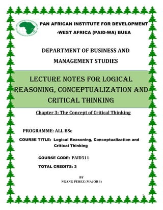 1
DEPARTMENT OF BUSINESS AND
MANAGEMENT STUDIES
Chapter 3: The Concept of Critical Thinking
PROGRAMME: ALL BSc
COURSE TITLE: Logical Reasoning, Conceptualization and
Critical Thinking
COURSE CODE: PAID311
TOTAL CREDITS: 3
BY
NGANG PEREZ (MAJOR 1)
PAN AFRICAN INSTITUTE FOR DEVELOPMENT
-WEST AFRICA (PAID-WA) BUEA
LECTURE NOTES FOR Logical
reasoning, conceptualization and
critical thinking
 