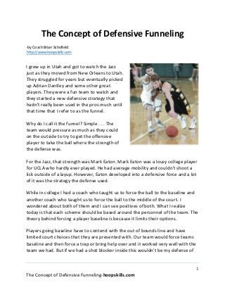 1
The Concept of Defensive Funneling-HoopSkills.com
The Concept of Defensive Funneling
-by Coach Brian Schofield
http://www.hoopskills.com
I grew up in Utah and got to watch the Jazz just
as they moved from New Orleans to Utah. They
struggled for years but eventually picked up
Adrian Dantley and some other great players.
They were a fun team to watch and they started
a new defensive strategy that hadn't really been
used in the pros much until that time that I refer
to as the funnel.
Why do I call it the funnel? Simple . . . The team
would pressure as much as they could on the
outside to try to get the offensive player to take
the ball where the strength of the defense was.
For the Jazz, that strength was Mark Eaton.
Mark Eaton was a lousy college player for UCLA who hardly ever played. He had
average mobility and couldn't shoot a lick outside of a layup. However, Eaton
developed into a defensive force and a lot of it was the strategy the defense used.
While in college I had a coach who taught us to force the ball to the baseline and
another coach who taught us to force the ball to the middle of the court. I
wondered about both of them and I can see positives of both. What I realize today
is that each scheme should be based around the personnel of the team. The
theory behind forcing a player baseline is because it limits their options.
Players going baseline have to contend with the out of bounds line and have
limited court choices that they are presented with. Our team would force teams
baseline and then force a trap or bring help over and it worked very well with the
team we had. But if we had a shot blocker inside this wouldn't be my defense of
choice. For that I would pressure the ball completely and force a drive to the
middle or to the strength of the defense.
 