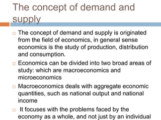 The concept of demand and
supply
 The concept of demand and supply is originated
from the field of economics, in general sense
economics is the study of production, distribution
and consumption.
 Economics can be divided into two broad areas of
study: which are macroeconomics and
microeconomics
 Macroeconomics deals with aggregate economic
quantities, such as national output and national
income
 It focuses with the problems faced by the
economy as a whole, and not just by an individual
 