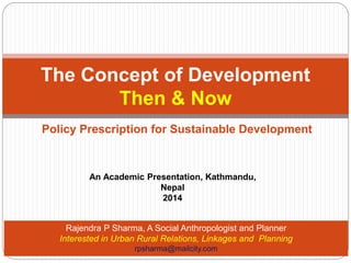 The Concept of Development 
Then & Now 
Policy Prescription for Sustainable Development 
An Academic Presentation, Kathmandu, 
Nepal 
2014 
Rajendra P Sharma, A Social Anthropologist and Planner 
Interested in Urban Rural Relations, Linkages and Planning 
rpsharma@mailcity.com 
 