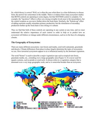 So, which theory is correct? Well, as is often the case when there is a clear dichotomy to choose
from, the answer lies somewhere in the middle. There is evidence from many ecosystem studies
that BOTH controls are operating to some degree, but that NEITHER control is complete. For
example, the "top-down" effect is often very strong at trophic levels near to the top predators, but
the control weakens as you move further down the food chain. Similarly, the "bottom-up" effect
of adding nutrients usually stimulates primary production, but the stimulation of secondary
production further up the food chain is less strong or is absent.

Thus we find that both of these controls are operating in any system at any time, and we must
understand the relative importance of each control in order to help us to predict how an
ecosystem will behave or change under different circumstances, such as in the face of a changing
climate.

The Geography of Ecosystems:
There are many different ecosystems: rain forests and tundra, coral reefs and ponds, grasslands
and deserts. Climate differences from place to place largely determine the types of ecosystems
we see. How terrestrial ecosystems appear to us is influenced mainly by the dominant vegetation.

The word "biome" is used to describe a major vegetation type such as tropical rain forest,
grassland, tundra, etc., extending over a large geographic area (Figure 3). It is never used for
aquatic systems, such as ponds or coral reefs. It always refers to a vegetation category that is
dominant over a very large geographic scale, and so is somewhat broader than an ecosystem.
 