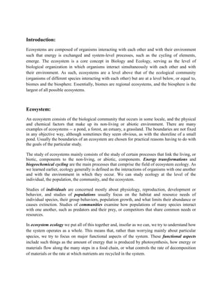 Introduction:
Ecosystems are composed of organisms interacting with each other and with their environment
such that energy is exchanged and system-level processes, such as the cycling of elements,
emerge. The ecosystem is a core concept in Biology and Ecology, serving as the level of
biological organization in which organisms interact simultaneously with each other and with
their environment. As such, ecosystems are a level above that of the ecological community
(organisms of different species interacting with each other) but are at a level below, or equal to,
biomes and the biosphere. Essentially, biomes are regional ecosystems, and the biosphere is the
largest of all possible ecosystems.



Ecosystem:
An ecosystem consists of the biological community that occurs in some locale, and the physical
and chemical factors that make up its non-living or abiotic environment. There are many
examples of ecosystems -- a pond, a forest, an estuary, a grassland. The boundaries are not fixed
in any objective way, although sometimes they seem obvious, as with the shoreline of a small
pond. Usually the boundaries of an ecosystem are chosen for practical reasons having to do with
the goals of the particular study.

The study of ecosystems mainly consists of the study of certain processes that link the living, or
biotic, components to the non-living, or abiotic, components. Energy transformations and
biogeochemical cycling are the main processes that comprise the field of ecosystem ecology. As
we learned earlier, ecology generally is defined as the interactions of organisms with one another
and with the environment in which they occur. We can study ecology at the level of the
individual, the population, the community, and the ecosystem.

Studies of individuals are concerned mostly about physiology, reproduction, development or
behavior, and studies of populations usually focus on the habitat and resource needs of
individual species, their group behaviors, population growth, and what limits their abundance or
causes extinction. Studies of communities examine how populations of many species interact
with one another, such as predators and their prey, or competitors that share common needs or
resources.

In ecosystem ecology we put all of this together and, insofar as we can, we try to understand how
the system operates as a whole. This means that, rather than worrying mainly about particular
species, we try to focus on major functional aspects of the system. These functional aspects
include such things as the amount of energy that is produced by photosynthesis, how energy or
materials flow along the many steps in a food chain, or what controls the rate of decomposition
of materials or the rate at which nutrients are recycled in the system.
 