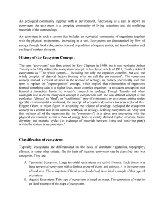 An ecological community together with is environment, functioning as a unit is known as
ecosystem. An ecosystem is a complete community of living organisms and the nonliving
materials of the surroundings.

An ecosystem is such a system that includes an ecological community of organisms together
with the physical environment, interacting as a unit. Ecosystems are characterized by flow of
energy through food webs, production and degradation of organic matter, and transformation and
cycling of nutrient elements.

History of the Ecosystem Concept:
The term "ecosystem" was first coined by Roy Clapham in 1930, but it was ecologist Arthur
Tansley who fully defined the ecosystem concept. In his classic article of 1935, Tansley defined
ecosystems as "The whole system,… including not only the organism-complex, but also the
whole complex of physical factors forming what we call the environment". The ecosystem
concept marked a critical advance in the science of ecology, as Tansely specifically used the
term to replace the "superorganism" concept, which implied that communities of organisms
formed something akin to a higher-level, more complex organism—a mistaken conception that
formed a theoretical barrier to scientific research in ecology. Though Tansely and other
ecologists also used the ecosystem concept in conjunction with the now defunct concept of the
ecological "climax" (a "final", or "equilibrium" type of community or ecosystem arising under
specific environmental conditions), the concept of ecosystem dynamics has now replaced this.
Eugene Odum, a major figure in advancing the science of ecology, deployed the ecosystem
concept in a central role in his seminal textbook on ecology, defining ecosystems as: "Any unit
that includes all of the organisms (ie: the "community") in a given area interacting with the
physical environment so that a flow of energy leads to clearly defined trophic structure, biotic
diversity, and material cycles (ie: exchange of materials between living and nonliving parts)
within the system is an ecosystem."



Classification of ecosystem:
Typically, ecosystems are differentiated on the basis of dominant vegetation, topography,
climate, or some other criteria. On the basis of location, ecosystem can be classified into two
categories. They are:

   A. Terrestrial Ecosystem: Large terrestrial ecosystems are called Biomes. Each biome is a
      large terrestrial ecosystem with a distinct group of plants and animals. It is the ecosystem
      of land area. This ecosystem of forest area (Sundarban) is an ideal example of this type of
      ecosystem.
   B. Aquatic Ecosystem: This type of ecosystem is based on water. The ecosystem of water is
      an ideal example of this type of ecosystem.
 