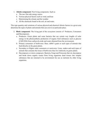1. Abiotic component: Non living components. Such as
      a. The sun: Out side energy source.
      b. Various physical factors such as wind, and heat
      c. Determining the climate and the weather
      d. All the chemicals found in the soil, air and water.

This type quantity and variations of various physical and chemical Abiotic factors in a given area
determine the types of plants and animals that can exist in at particular place.

   2. Biotic component: The living part of the ecosystem consists of Producers, Consumers
      and Decomposers.
      a. Producers: Green plants and some bacteria that use certain way lengths of solar
         energy in the photosynthetic production of organic food substances such as glucose
         (C6H12O6) from carbon-di-oxide and water obtained from the environment.
      b. Primary consumers of herbivores: Deer, rabbit’s goats or such types of animals that
         feed directly on the green plants.
      c. Secondary or Higher order consumers or carnivores: Lions, snakes and such types of
         animals that consume the tissue of herbivores thus live indirectly on green plants.
      d. Decomposers or micro composers: Bacteria, Fungi and Protozoan that rot, decompose
         and break down organic wastes from living organisms dead tissues into simpler
         substances that are returned to he environment foe use as nutrients by other living
         organisms.
 