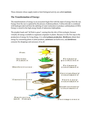 Those elements whose supply tends to limit biological activity are called nutrients.

The Transformation of Energy:

The transformations of energy in an ecosystem begin first with the input of energy from the sun.
Energy from the sun is captured by the process of photosynthesis. Carbon dioxide is combined
with hydrogen (derived from the splitting of water molecules) to produce carbohydrates (CHO).
Energy is stored in the high energy bonds of adenosine triphosphate.

The prophet Isaah said "all flesh is grass", earning him the title of first ecologist, because
virtually all energy available to organisms originates in plants. Because it is the first step in the
production of energy for living things, it is called primary production. Herbivores obtain their
energy by consuming plants or plant products, carnivores eat herbivores, and detritivores
consume the droppings and carcasses of us all.
 