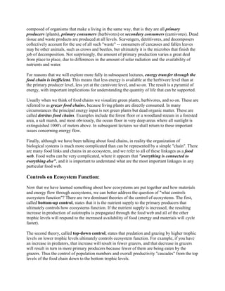 composed of organisms that make a living in the same way, that is they are all primary
producers (plants), primary consumers (herbivores) or secondary consumers (carnivores). Dead
tissue and waste products are produced at all levels. Scavengers, detritivores, and decomposers
collectively account for the use of all such "waste" -- consumers of carcasses and fallen leaves
may be other animals, such as crows and beetles, but ultimately it is the microbes that finish the
job of decomposition. Not surprisingly, the amount of primary production varies a great deal
from place to place, due to differences in the amount of solar radiation and the availability of
nutrients and water.

For reasons that we will explore more fully in subsequent lectures, energy transfer through the
food chain is inefficient. This means that less energy is available at the herbivore level than at
the primary producer level, less yet at the carnivore level, and so on. The result is a pyramid of
energy, with important implications for understanding the quantity of life that can be supported.

Usually when we think of food chains we visualize green plants, herbivores, and so on. These are
referred to as grazer food chains, because living plants are directly consumed. In many
circumstances the principal energy input is not green plants but dead organic matter. These are
called detritus food chains. Examples include the forest floor or a woodland stream in a forested
area, a salt marsh, and most obviously, the ocean floor in very deep areas where all sunlight is
extinguished 1000's of meters above. In subsequent lectures we shall return to these important
issues concerning energy flow.

Finally, although we have been talking about food chains, in reality the organization of
biological systems is much more complicated than can be represented by a simple "chain". There
are many food links and chains in an ecosystem, and we refer to all of these linkages as a food
web. Food webs can be very complicated, where it appears that "everything is connected to
everything else", and it is important to understand what are the most important linkages in any
particular food web.

Controls on Ecosystem Function:

Now that we have learned something about how ecosystems are put together and how materials
and energy flow through ecosystems, we can better address the question of "what controls
ecosystem function"? There are two dominant theories of the control of ecosystems. The first,
called bottom-up control, states that it is the nutrient supply to the primary producers that
ultimately controls how ecosystems function. If the nutrient supply is increased, the resulting
increase in production of autotrophs is propagated through the food web and all of the other
trophic levels will respond to the increased availability of food (energy and materials will cycle
faster).

The second theory, called top-down control, states that predation and grazing by higher trophic
levels on lower trophic levels ultimately controls ecosystem function. For example, if you have
an increase in predators, that increase will result in fewer grazers, and that decrease in grazers
will result in turn in more primary producers because fewer of them are being eaten by the
grazers. Thus the control of population numbers and overall productivity "cascades" from the top
levels of the food chain down to the bottom trophic levels.
 