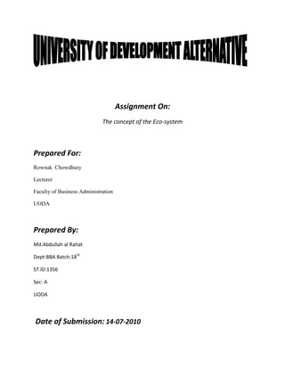 Assignment On:
                             The concept of the Eco-system



Prepared For:
Rownak Chowdhury

Lecturer

Faculty of Business Administration

UODA



Prepared By:
Md.Abdullah al Rahat

Dept:BBA Batch:18th

ST.ID:1356

Sec: A

UODA



Date of Submission: 14-07-2010
 