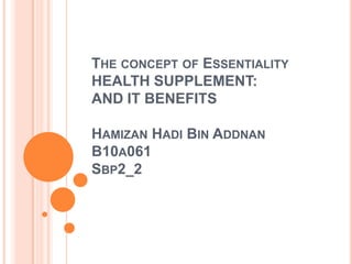 THE CONCEPT OF ESSENTIALITY
HEALTH SUPPLEMENT:
AND IT BENEFITS

HAMIZAN HADI BIN ADDNAN
B10A061
SBP2_2
 