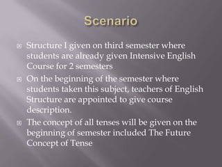 





Structure I given on third semester where
students are already given Intensive English
Course for 2 semesters
On the beginning of the semester where
students taken this subject, teachers of English
Structure are appointed to give course
description.
The concept of all tenses will be given on the
beginning of semester included The Future
Concept of Tense

 