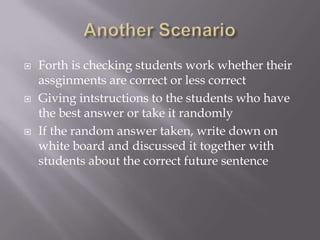 





Forth is checking students work whether their
assginments are correct or less correct
Giving intstructions to the students who have
the best answer or take it randomly
If the random answer taken, write down on
white board and discussed it together with
students about the correct future sentence

 