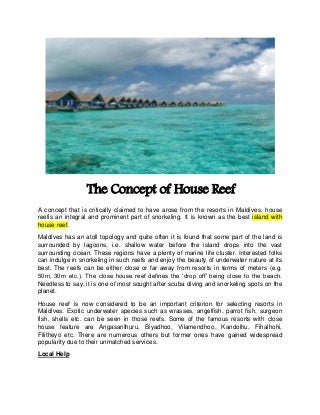 The Concept of House Reef 
A concept that is critically claimed to have arose from the resorts in Maldives, house reefis an integral and prominent part of snorkeling. It is known as the best island with house reef. 
Maldives has an atoll topology and quite often it is found that some part of the land is surrounded by lagoons, i.e. shallow water before the island drops into the vast surrounding ocean. These regions have a plenty of marine life cluster. Interested folks can indulge in snorkeling in such reefs and enjoy the beauty of underwater nature at its best. The reefs can be either close or far away from resorts in terms of meters (e.g. 50m, 30m etc.). The close house reef defines the ‘drop off’ being close to the beach. Needless to say, it is one of most sought after scuba diving and snorkeling spots on the planet. 
House reef is now considered to be an important criterion for selecting resorts in Maldives. Exotic underwater species such as wrasses, angelfish, parrot fish, surgeon fish, shells etc. can be seen in those reefs. Some of the famous resorts with close house feature are AngasanIhuru, Biyadhoo, Vilamendhoo, Kandolhu, Fihalhohi, Filitheyo etc. There are numerous others but former ones have gained widespread popularity due to their unmatched services. 
Local Help  