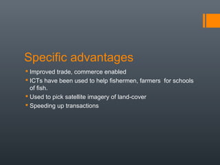 Specific advantages
 Improved trade, commerce enabled
 ICTs have been used to help fishermen, farmers for schools
  of fish.
 Used to pick satellite imagery of land-cover
 Speeding up transactions
 