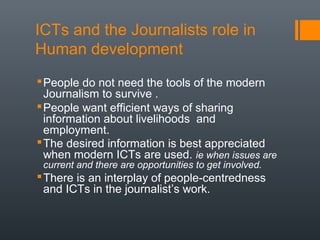 ICTs and the Journalists role in
Human development
 People do not need the tools of the modern
  Journalism to survive .
 People want efficient ways of sharing
  information about livelihoods and
  employment.
 The desired information is best appreciated
  when modern ICTs are used. ie when issues are
 current and there are opportunities to get involved.
 There is an interplay of people-centredness
  and ICTs in the journalist’s work.
 