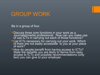 GROUP WORK
Be in a group of four.

 Discuss three core functions in your work as a
  Journalist/media professional. How can you make use
  of use ICTs in carrying out each of those functions?
 List ICTs necessary for carrying out your work. Which
  of them are not easily accessible to you at your place
  of work?
 How do people benefit from having access to ICTs?
  State the benefits you are likely to derive from easy
  access to ICTs and possible recommendations (only
  two) you can give to your employer.
 