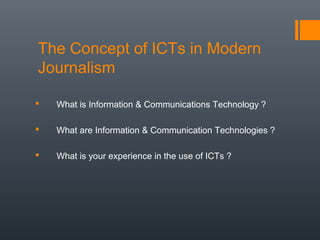 The Concept of ICTs in Modern
Journalism

   What is Information & Communications Technology ?

   What are Information & Communication Technologies ?

   What is your experience in the use of ICTs ?
 